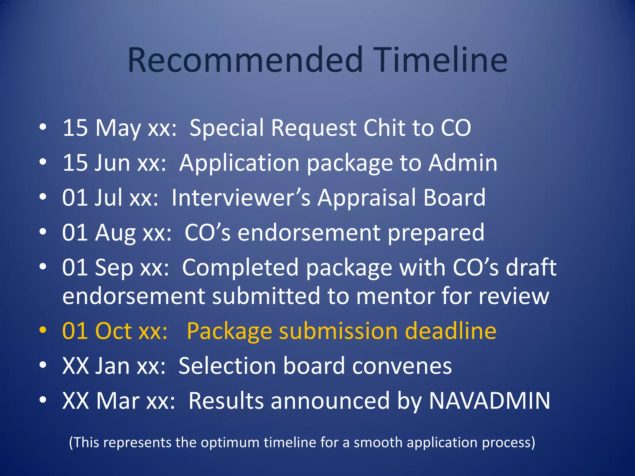 Recommended Timeline
• 15 May xx: Special Request Chit to CO
• 15 Jun xx: Application package to Admin
• 01 Jul xx: Interviewer’s Appraisal Board
• 01 Aug xx: CO’s endorsement prepared
• 01 Sep xx: Completed package with CO’s draft
endorsement submitted to mentor for review
• 01 Oct xx: Package submission deadline
• XX Jan xx: Selection board convenes
• XX Mar xx: Results announced by NAVADMIN
(This represents the optimum timeline for a smooth application process)
 