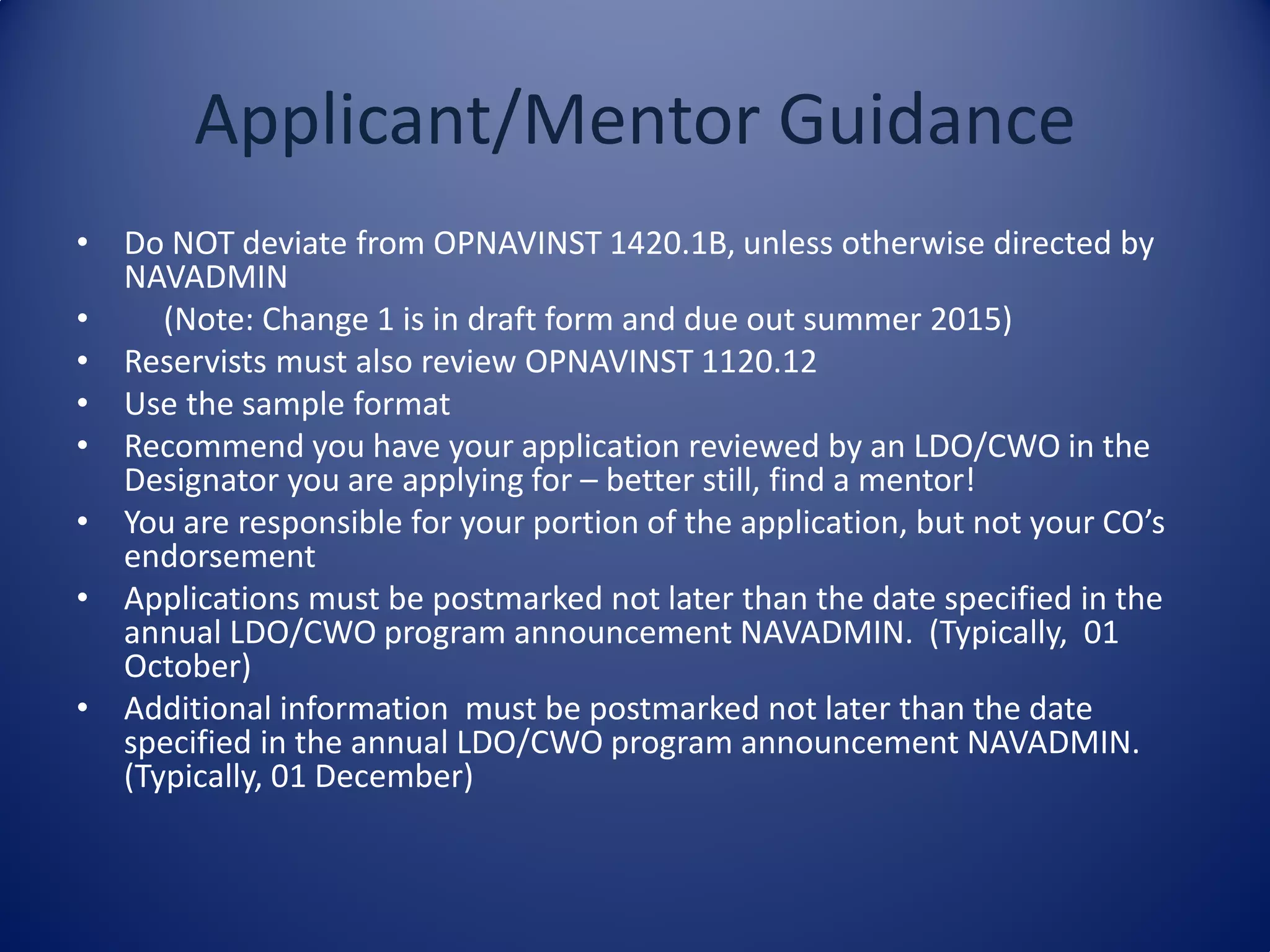 Applicant/Mentor Guidance
• Do NOT deviate from OPNAVINST 1420.1B, unless otherwise directed by
NAVADMIN
• (Note: Change 1 is in draft form and due out summer 2015)
• Reservists must also review OPNAVINST 1120.12
• Use the sample format
• Recommend you have your application reviewed by an LDO/CWO in the
Designator you are applying for – better still, find a mentor!
• You are responsible for your portion of the application, but not your CO’s
endorsement
• Applications must be postmarked not later than the date specified in the
annual LDO/CWO program announcement NAVADMIN. (Typically, 01
October)
• Additional information must be postmarked not later than the date
specified in the annual LDO/CWO program announcement NAVADMIN.
(Typically, 01 December)
 