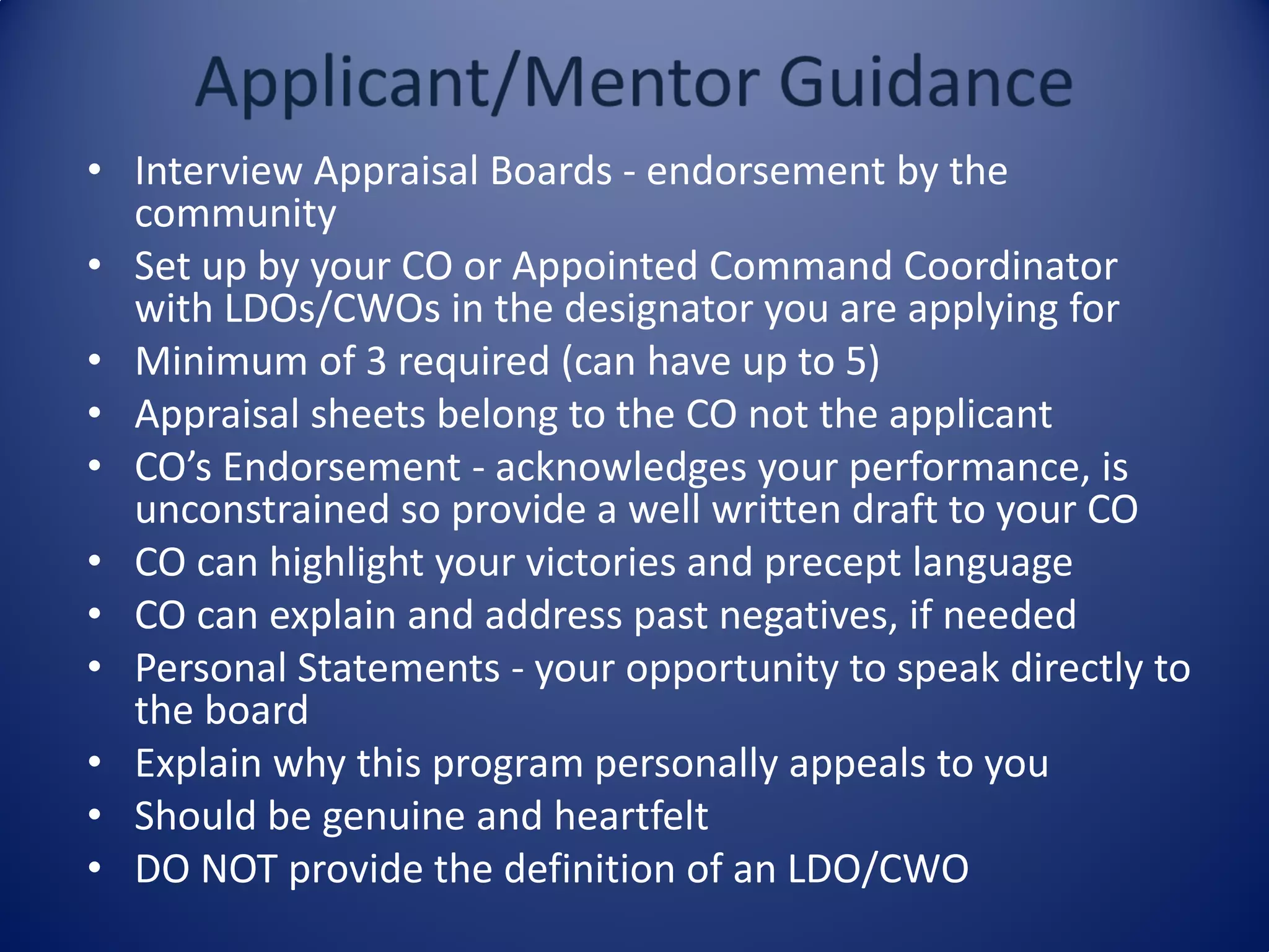 • Interview Appraisal Boards - endorsement by the
community
• Set up by your CO or Appointed Command Coordinator
with LDOs/CWOs in the designator you are applying for
• Minimum of 3 required (can have up to 5)
• Appraisal sheets belong to the CO not the applicant
• CO’s Endorsement - acknowledges your performance, is
unconstrained so provide a well written draft to your CO
• CO can highlight your victories and precept language
• CO can explain and address past negatives, if needed
• Personal Statements - your opportunity to speak directly to
the board
• Explain why this program personally appeals to you
• Should be genuine and heartfelt
• DO NOT provide the definition of an LDO/CWO
 
