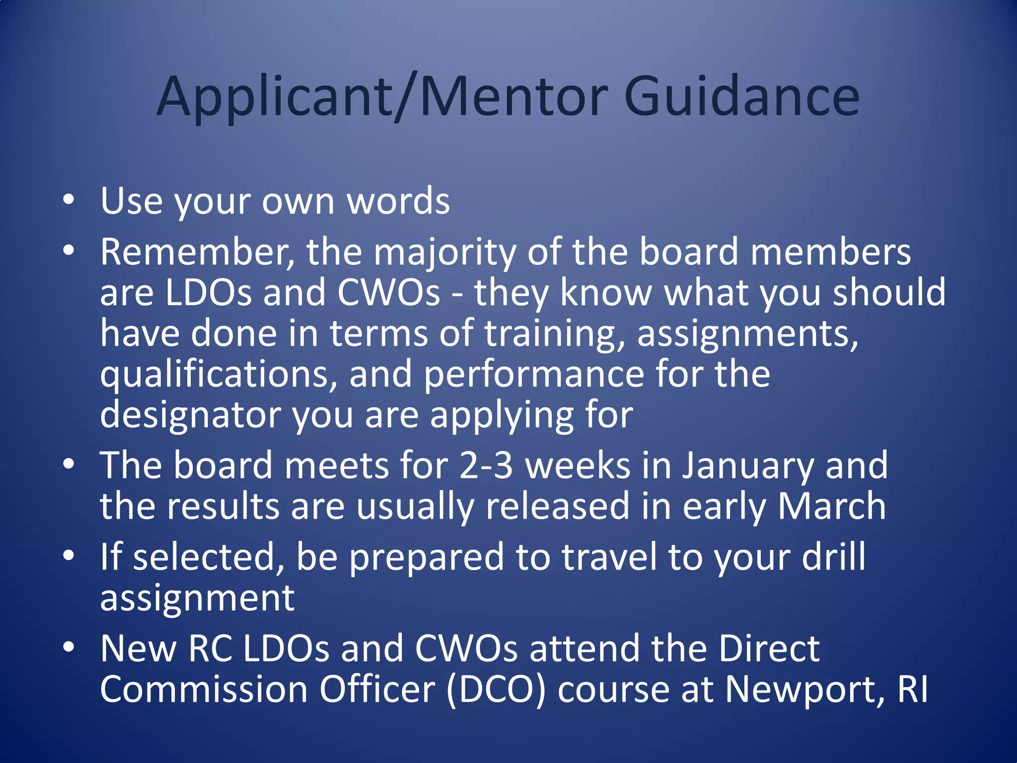 • Use your own words
• Remember, the majority of the board members
are LDOs and CWOs - they know what you should
have done in terms of training, assignments,
qualifications, and performance for the
designator you are applying for
• The board meets for 2-3 weeks in January and
the results are usually released in early March
• If selected, be prepared to travel to your drill
assignment
• New RC LDOs and CWOs attend the Direct
Commission Officer (DCO) course at Newport, RI
Applicant/Mentor Guidance
 