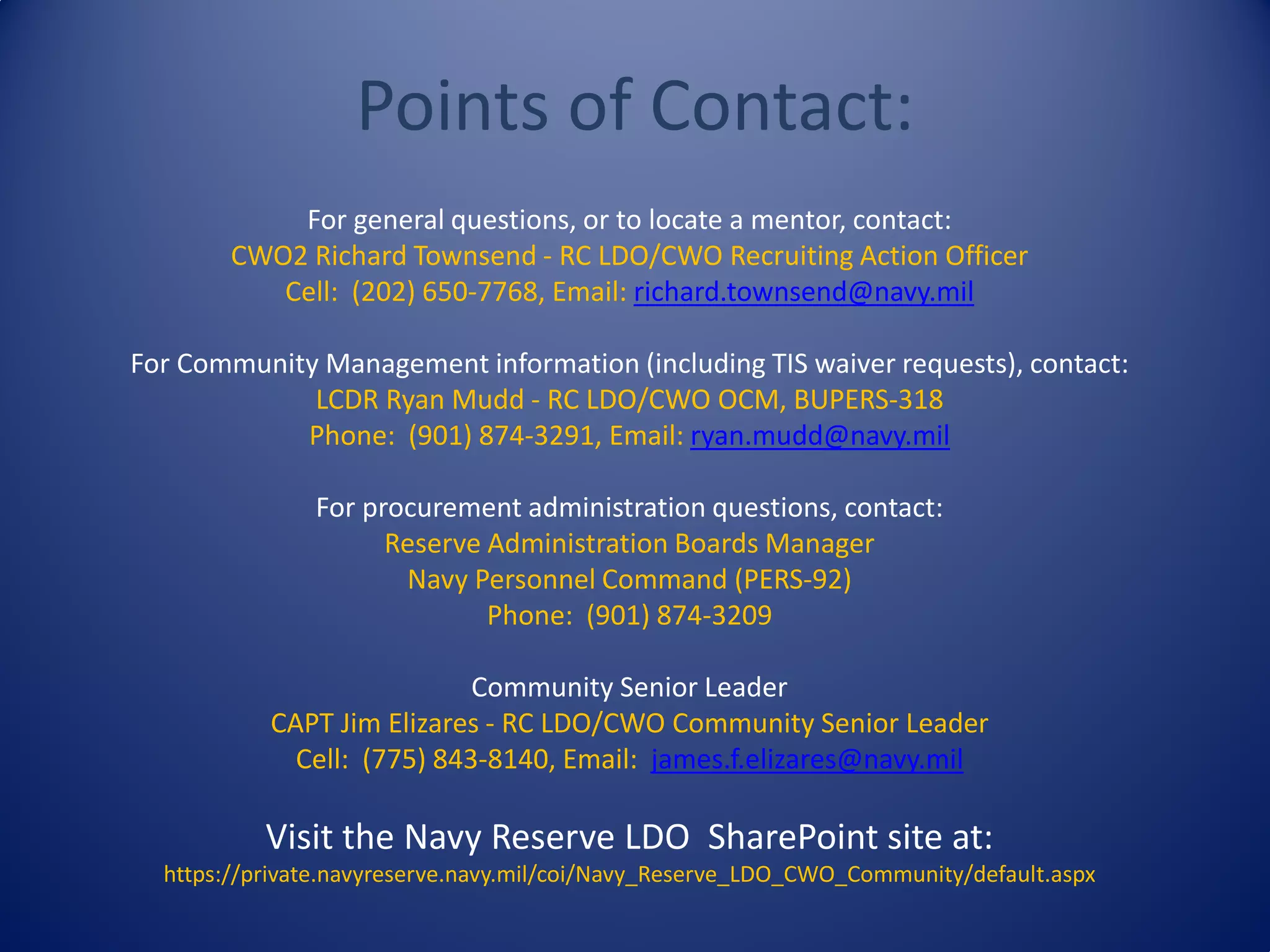 Points of Contact:
For general questions, or to locate a mentor, contact:
CWO2 Richard Townsend - RC LDO/CWO Recruiting Action Officer
Cell: (202) 650-7768, Email: richard.townsend@navy.mil
For Community Management information (including TIS waiver requests), contact:
LCDR Ryan Mudd - RC LDO/CWO OCM, BUPERS-318
Phone: (901) 874-3291, Email: ryan.mudd@navy.mil
For procurement administration questions, contact:
Reserve Administration Boards Manager
Navy Personnel Command (PERS-92)
Phone: (901) 874-3209
Community Senior Leader
CAPT Jim Elizares - RC LDO/CWO Community Senior Leader
Cell: (775) 843-8140, Email: james.f.elizares@navy.mil
Visit the Navy Reserve LDO SharePoint site at:
https://private.navyreserve.navy.mil/coi/Navy_Reserve_LDO_CWO_Community/default.aspx
 