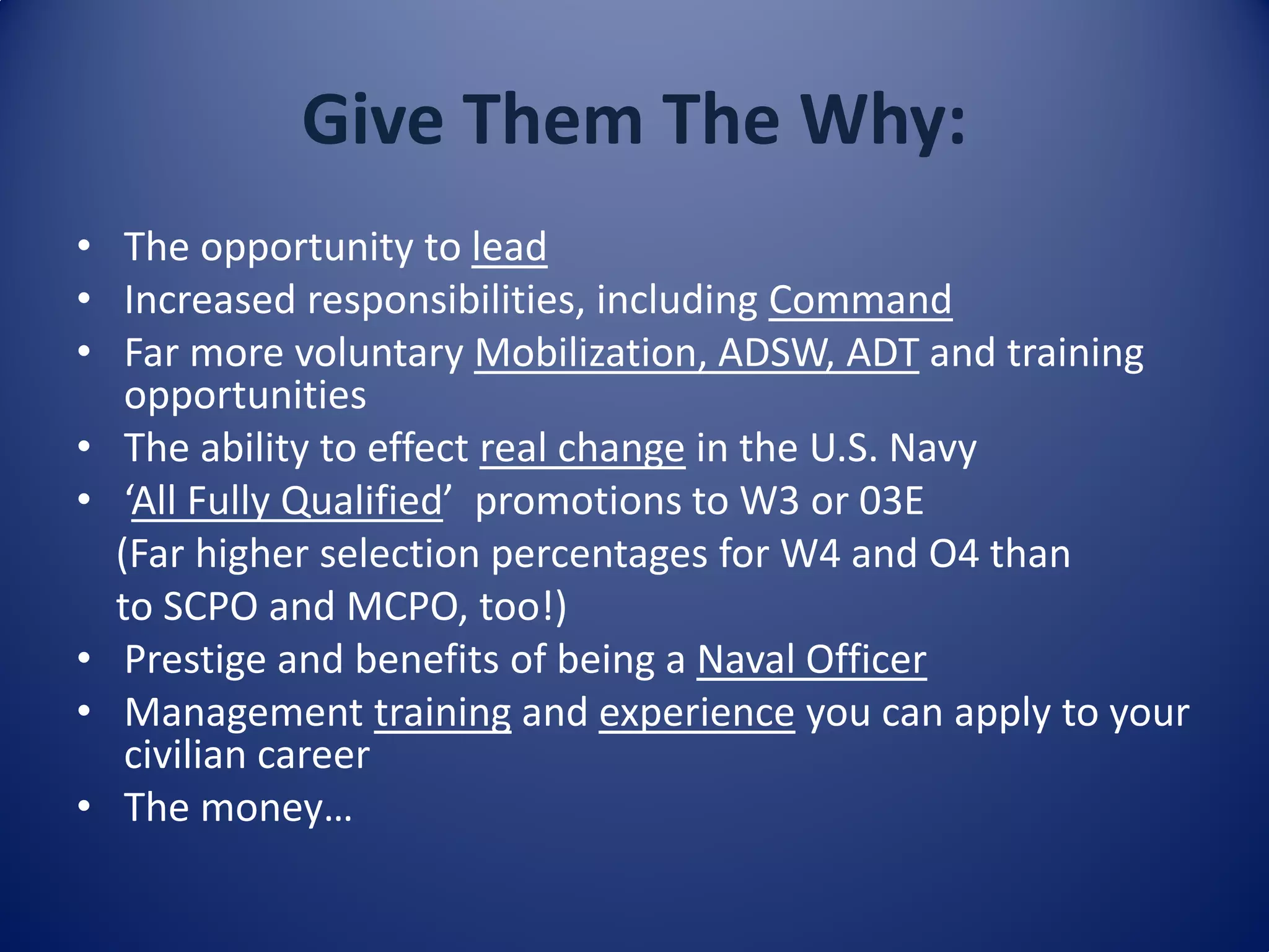 Give Them The Why:
• The opportunity to lead
• Increased responsibilities, including Command
• Far more voluntary Mobilization, ADSW, ADT and training
opportunities
• The ability to effect real change in the U.S. Navy
• ‘All Fully Qualified’ promotions to W3 or 03E
(Far higher selection percentages for W4 and O4 than
to SCPO and MCPO, too!)
• Prestige and benefits of being a Naval Officer
• Management training and experience you can apply to your
civilian career
• The money…
 