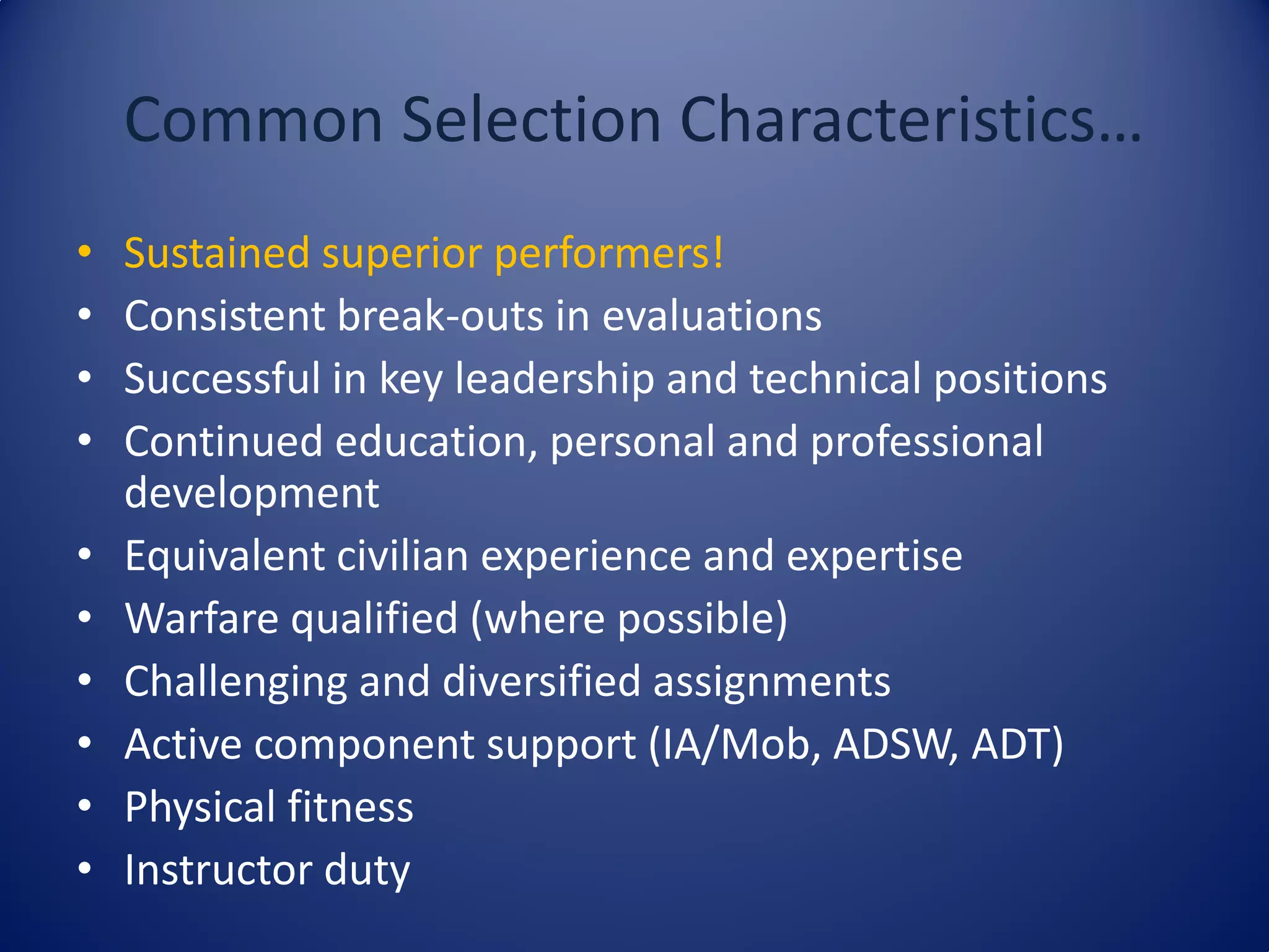 Common Selection Characteristics…
• Sustained superior performers!
• Consistent break-outs in evaluations
• Successful in key leadership and technical positions
• Continued education, personal and professional
development
• Equivalent civilian experience and expertise
• Warfare qualified (where possible)
• Challenging and diversified assignments
• Active component support (IA/Mob, ADSW, ADT)
• Physical fitness
• Instructor duty
 