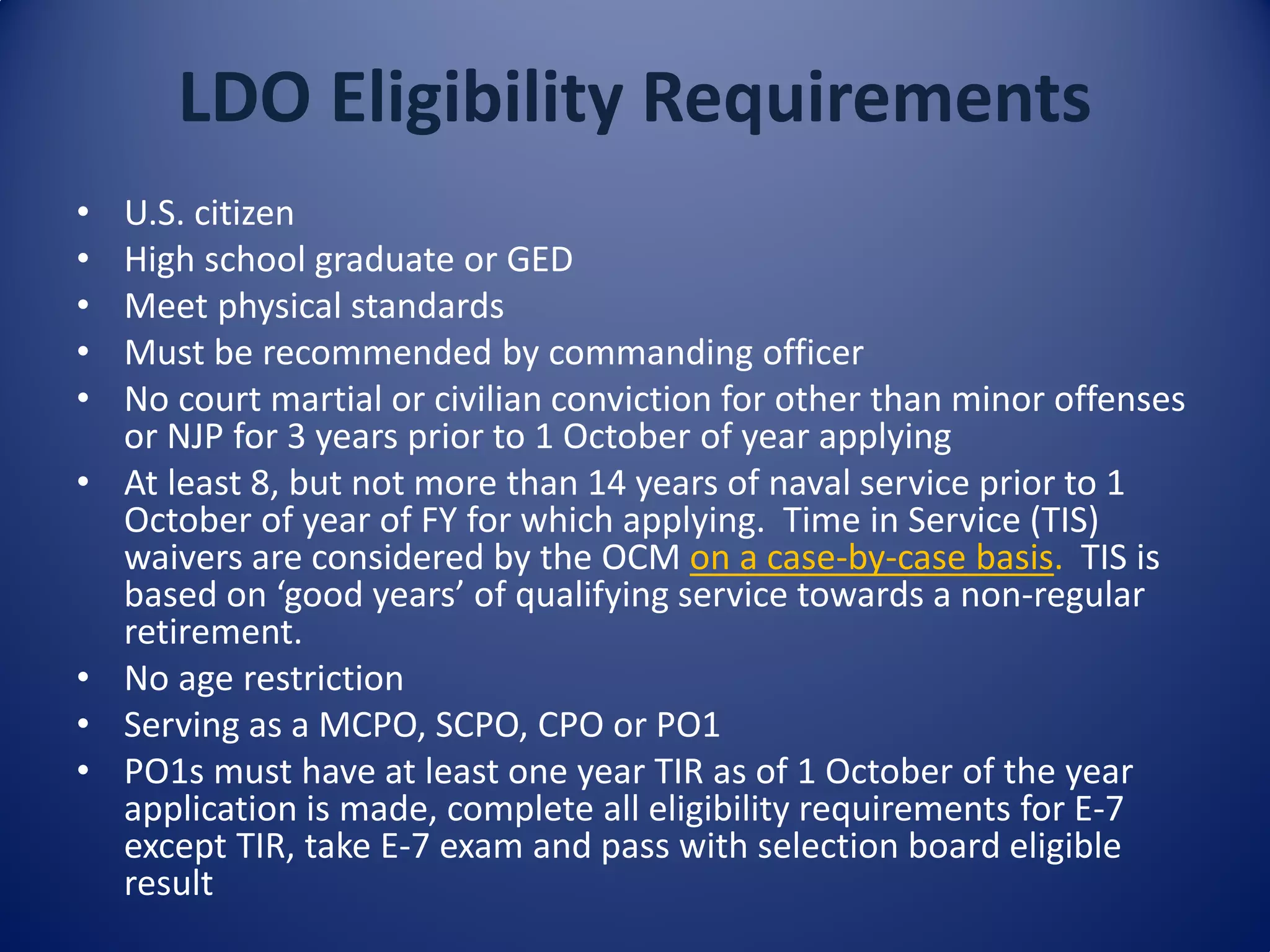 LDO Eligibility Requirements
• U.S. citizen
• High school graduate or GED
• Meet physical standards
• Must be recommended by commanding officer
• No court martial or civilian conviction for other than minor offenses
or NJP for 3 years prior to 1 October of year applying
• At least 8, but not more than 14 years of naval service prior to 1
October of year of FY for which applying. Time in Service (TIS)
waivers are considered by the OCM on a case-by-case basis. TIS is
based on ‘good years’ of qualifying service towards a non-regular
retirement.
• No age restriction
• Serving as a MCPO, SCPO, CPO or PO1
• PO1s must have at least one year TIR as of 1 October of the year
application is made, complete all eligibility requirements for E-7
except TIR, take E-7 exam and pass with selection board eligible
result
 