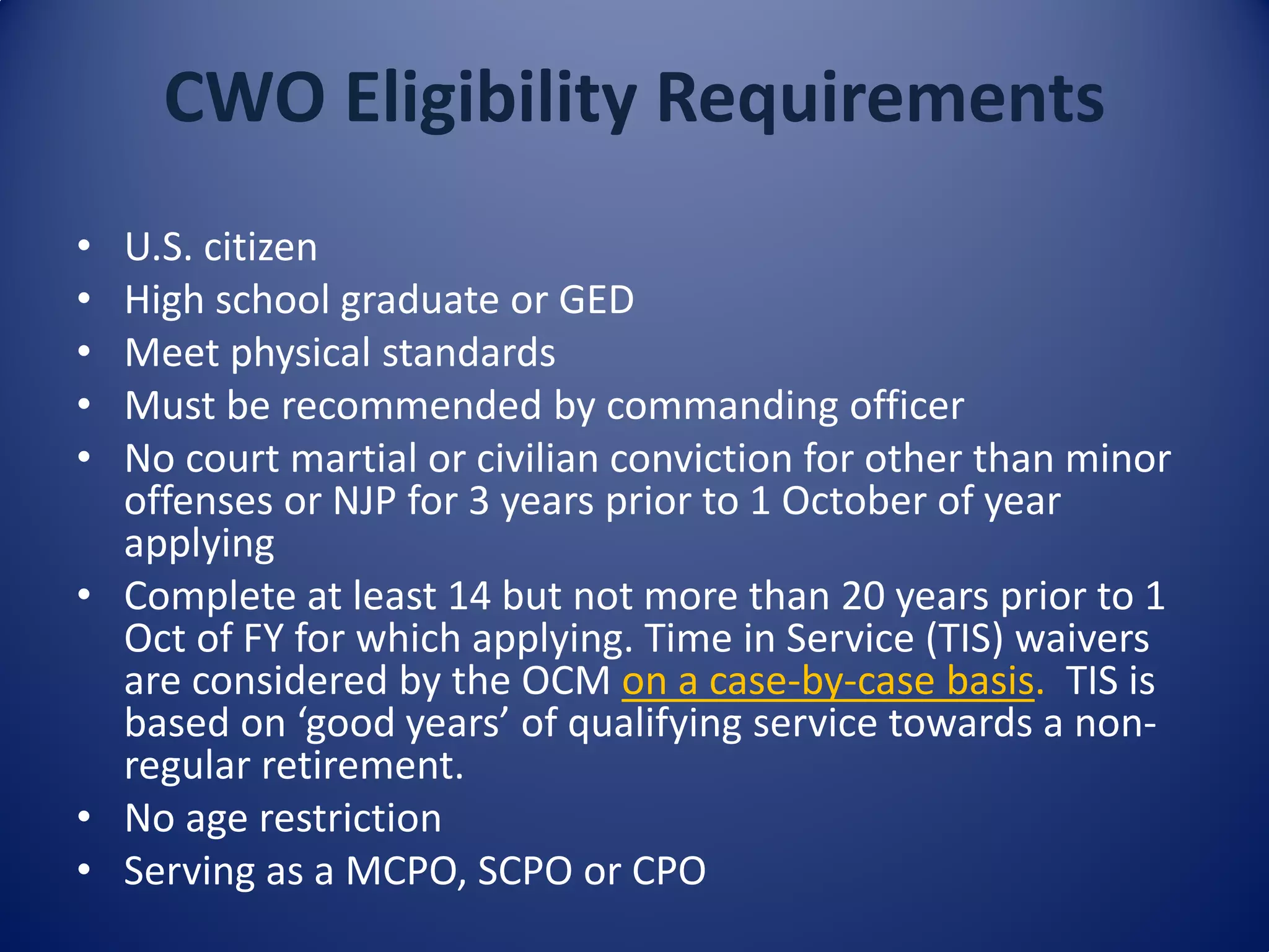 CWO Eligibility Requirements
• U.S. citizen
• High school graduate or GED
• Meet physical standards
• Must be recommended by commanding officer
• No court martial or civilian conviction for other than minor
offenses or NJP for 3 years prior to 1 October of year
applying
• Complete at least 14 but not more than 20 years prior to 1
Oct of FY for which applying. Time in Service (TIS) waivers
are considered by the OCM on a case-by-case basis. TIS is
based on ‘good years’ of qualifying service towards a non-
regular retirement.
• No age restriction
• Serving as a MCPO, SCPO or CPO
 