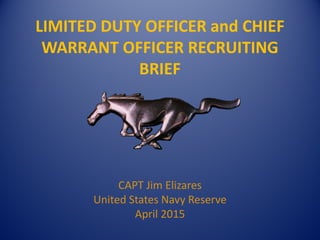 LIMITED DUTY OFFICER and CHIEF
WARRANT OFFICER RECRUITING
BRIEF
CAPT Jim Elizares
United States Navy Reserve
April 2015
 