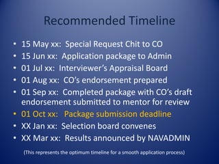 Recommended Timeline
• 15 May xx: Special Request Chit to CO
• 15 Jun xx: Application package to Admin
• 01 Jul xx: Interviewer’s Appraisal Board
• 01 Aug xx: CO’s endorsement prepared
• 01 Sep xx: Completed package with CO’s draft
endorsement submitted to mentor for review
• 01 Oct xx: Package submission deadline
• XX Jan xx: Selection board convenes
• XX Mar xx: Results announced by NAVADMIN
(This represents the optimum timeline for a smooth application process)
 