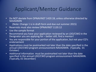 Applicant/Mentor Guidance
• Do NOT deviate from OPNAVINST 1420.1B, unless otherwise directed by
NAVADMIN
• (Note: Change 1 is in draft form and due out summer 2015)
• Reservists must also review OPNAVINST 1120.12
• Use the sample format
• Recommend you have your application reviewed by an LDO/CWO in the
Designator you are applying for – better still, find a mentor!
• You are responsible for your portion of the application, but not your CO’s
endorsement
• Applications must be postmarked not later than the date specified in the
annual LDO/CWO program announcement NAVADMIN. (Typically, 01
October)
• Additional information must be postmarked not later than the date
specified in the annual LDO/CWO program announcement NAVADMIN.
(Typically, 01 December)
 