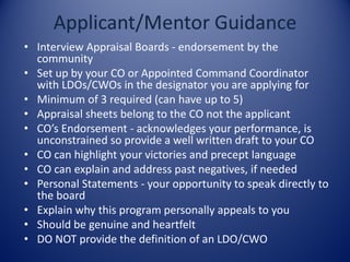 • Interview Appraisal Boards - endorsement by the
community
• Set up by your CO or Appointed Command Coordinator
with LDOs/CWOs in the designator you are applying for
• Minimum of 3 required (can have up to 5)
• Appraisal sheets belong to the CO not the applicant
• CO’s Endorsement - acknowledges your performance, is
unconstrained so provide a well written draft to your CO
• CO can highlight your victories and precept language
• CO can explain and address past negatives, if needed
• Personal Statements - your opportunity to speak directly to
the board
• Explain why this program personally appeals to you
• Should be genuine and heartfelt
• DO NOT provide the definition of an LDO/CWO
 
