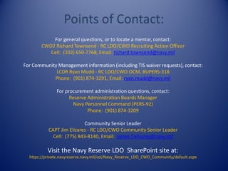 Points of Contact:
For general questions, or to locate a mentor, contact:
CWO2 Richard Townsend - RC LDO/CWO Recruiting Action Officer
Cell: (202) 650-7768, Email: richard.townsend@navy.mil
For Community Management information (including TIS waiver requests), contact:
LCDR Ryan Mudd - RC LDO/CWO OCM, BUPERS-318
Phone: (901) 874-3291, Email: ryan.mudd@navy.mil
For procurement administration questions, contact:
Reserve Administration Boards Manager
Navy Personnel Command (PERS-92)
Phone: (901) 874-3209
Community Senior Leader
CAPT Jim Elizares - RC LDO/CWO Community Senior Leader
Cell: (775) 843-8140, Email: james.f.elizares@navy.mil
Visit the Navy Reserve LDO SharePoint site at:
https://private.navyreserve.navy.mil/coi/Navy_Reserve_LDO_CWO_Community/default.aspx
 