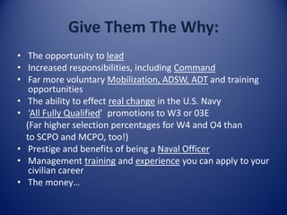 Give Them The Why:
• The opportunity to lead
• Increased responsibilities, including Command
• Far more voluntary Mobilization, ADSW, ADT and training
opportunities
• The ability to effect real change in the U.S. Navy
• ‘All Fully Qualified’ promotions to W3 or 03E
(Far higher selection percentages for W4 and O4 than
to SCPO and MCPO, too!)
• Prestige and benefits of being a Naval Officer
• Management training and experience you can apply to your
civilian career
• The money…
 