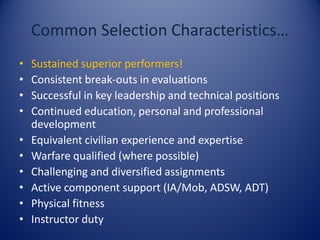 Common Selection Characteristics…
• Sustained superior performers!
• Consistent break-outs in evaluations
• Successful in key leadership and technical positions
• Continued education, personal and professional
development
• Equivalent civilian experience and expertise
• Warfare qualified (where possible)
• Challenging and diversified assignments
• Active component support (IA/Mob, ADSW, ADT)
• Physical fitness
• Instructor duty
 