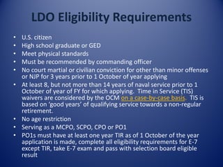 LDO Eligibility Requirements
• U.S. citizen
• High school graduate or GED
• Meet physical standards
• Must be recommended by commanding officer
• No court martial or civilian conviction for other than minor offenses
or NJP for 3 years prior to 1 October of year applying
• At least 8, but not more than 14 years of naval service prior to 1
October of year of FY for which applying. Time in Service (TIS)
waivers are considered by the OCM on a case-by-case basis. TIS is
based on ‘good years’ of qualifying service towards a non-regular
retirement.
• No age restriction
• Serving as a MCPO, SCPO, CPO or PO1
• PO1s must have at least one year TIR as of 1 October of the year
application is made, complete all eligibility requirements for E-7
except TIR, take E-7 exam and pass with selection board eligible
result
 