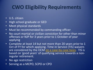 CWO Eligibility Requirements
• U.S. citizen
• High school graduate or GED
• Meet physical standards
• Must be recommended by commanding officer
• No court martial or civilian conviction for other than minor
offenses or NJP for 3 years prior to 1 October of year
applying
• Complete at least 14 but not more than 20 years prior to 1
Oct of FY for which applying. Time in Service (TIS) waivers
are considered by the OCM on a case-by-case basis. TIS is
based on ‘good years’ of qualifying service towards a non-
regular retirement.
• No age restriction
• Serving as a MCPO, SCPO or CPO
 