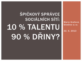 Marie Grafová,
SiteOne s.r.o.
22. 5. 2013
ŠPIČKOVÝ SPRÁVCE
SOCIÁLNÍCH SÍTÍ:
10 % TALENTU
90 % DŘINY?
 