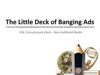 The Little Deck of Banging Ads
A resource for advertising people (probably planners) for when they need to find examples of fucking good advertising for whatever reason


                     VOL 1 (no pressure then) – Non-traditional Media




                                                                                                                         @LucianTrestler
 