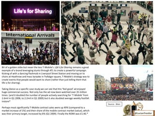 Bit of a golden oldie but never the less T-Mobile’s Life’s for Sharing remains a great
example of a brand leveraging stunts through ATL to create a powerful campaign.
Kicking of with a dancing flashmob in Liverpool Street Station and moving on to
choirs at Heathrow and mass karaoke in Trafalgar square, T-Mobile’s strategy was to
create events that people would want to share (rather than just telling them that
life is for sharing).

Taking Dance as a specific case study we can see that this ‘feel good’ ad enjoyed
huge commercial success. Not only has the ad now been watched over 35 million
times (and it doubled the number of people actively searching for ‘T-Mobile’ from
1.6mil in Q1 2008, to 2.2mil in Q1 2009) but it also doubled average weekly footfall.
instore*
                                                                                         *Source - Warc
Perhaps most significantly T-Mobile contract sales were up 49% (compared to a
market increase of 1%) and their share of the mobile contract market (value), which
was their primary target, increased by 6% (Q1 2009). Finally the ROMI was £1.46.*                         @LucianTrestler
 