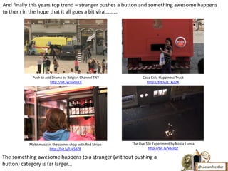 And finally this years top trend – stranger pushes a button and something awesome happens
to them in the hope that it all goes a bit viral………




             Push to add Drama by Belgian Channel TNT            Coca Cola Happiness Truck
                        http://bit.ly/TsVmEX                       http://bit.ly/11kjZZX




           Make music in the corner shop with Red Stripe   The Live Tile Experiment by Nokia Lumia
                       http://bit.ly/U4SBZB                           http://bit.ly/V6lJQZ

The something awesome happens to a stranger (without pushing a
button) category is far larger…                                                                      @LucianTrestler
 