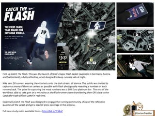 First up Catch The Flash. This was the launch of Nike’s Vapor Flash Jacket (available in Germany, Austria
and Switzerland), a fully reflective jacket designed to keep runners safe at night.

Nike sent 50 runners wearing these Jackets onto the dark streets of Vienna. The public was invited to
capture as many of them on camera as possible with flash photography revealing a number on each
runners back. The prize for capturing the most numbers was a 10K Euro platinum bar. The rest of the
world was able to take part on a microsite as the Flashrunners were transferring their GPS data to the
Catch the Flash Online Game in real time.

Essentially Catch the Flash was designed to engage the running community, show of the reflective
qualities of the jacket and get a load of press coverage in the process.

Full case study video available from – http://bit.ly/TrS9oZ
                                                                                                            @LucianTrestler
 