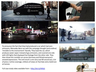 To announce the fact that they had produced a car which had zero
emissions, Mercedes Benz ran with the campaign thought (and endline)
‘Invisible to the environment’ literally. They took the car, which
produces water vapor instead of gas emissions, and covered one side
with LED lights that displayed live footage from the other side. They
then drove this invisible car across Germany and filmed everyone’s
amazed expressions. The end result is one very cool 90 second ad, a lot
of press / online coverage, millions of views on YouTube and a Gold Lion
at Cannes.

Full case study video available from – http://bit.ly/V0lIjG
                                                                           @LucianTrestler
 