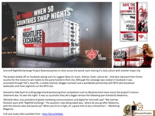 Smirnoff Nightlife Exchange Project featured parties in cities across the world, each sharing it’s club culture with another major city.

The project kicked off on Facebook asking users to suggest ideas on music, fashion, food, culture etc.. that best represent their home
country for the chance to win tickets to the party hosted in their city. Although the campaign was rooted in Facebook it was
promoted through TVC’s, local PR, a mobile channel, blogger outreach and a worldwide partnership with MTV who broadcast
webisodes and news segments on the MTV site.

Devised to take back its cutting edge brand positioning from competitors such as Absolute (and many more) the project’s mission
statement was ‘to own the night’. It was so successful they did a bigger version the following year fronted by Madonna.
‘Michelle Klein, vice-president of global marketing communications and digital for Smirnoff, said: "We had two
fantastic years with 'Nightlife Exchange'. The question I was being asked was, 'where do you go after Madonna,
with the volume sales and equity up?' When you’re on a high, it’s a great time to do a reinvention.’ – Marketing
Magazine
Full case study video available from - http://bit.ly/X4Qdcj                                                                      @LucianTrestler
 