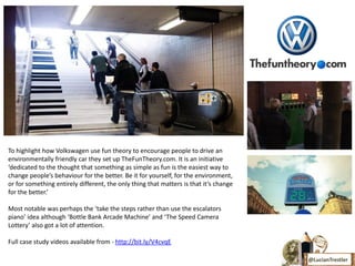To highlight how Volkswagen use fun theory to encourage people to drive an
environmentally friendly car they set up TheFunTheory.com. It is an initiative
‘dedicated to the thought that something as simple as fun is the easiest way to
change people’s behaviour for the better. Be it for yourself, for the environment,
or for something entirely different, the only thing that matters is that it’s change
for the better.’

Most notable was perhaps the ‘take the steps rather than use the escalators
piano’ idea although ‘Bottle Bank Arcade Machine’ and ‘The Speed Camera
Lottery’ also got a lot of attention.

Full case study videos available from - http://bit.ly/V4cvqE

                                                                                       @LucianTrestler
 