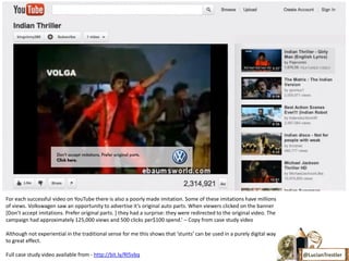 For each successful video on YouTube there is also a poorly made imitation. Some of these imitations have millions
of views. Volkswagen saw an opportunity to advertise it’s original auto parts. When viewers clicked on the banner
*Don’t accept imitations. Prefer original parts. ] they had a surprise: they were redirected to the original video. The
campaign had approximately 125,000 views and 500 clicks per$100 spend.’ – Copy from case study video

Although not experiential in the traditional sense for me this shows that ‘stunts’ can be used in a purely digital way
to great effect.

Full case study video available from - http://bit.ly/Rl5vbq                                                               @LucianTrestler
 