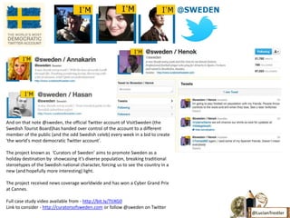 And on that note @sweden, the official Twitter account of VisitSweden (the
Swedish Tourist Board)has handed over control of the account to a different
member of the public (and the odd Swedish celeb) every week in a bid to create
'the world's most democratic Twitter account'.

The project known as ‘Curators of Sweden’ aims to promote Sweden as a
holiday destination by showcasing it’s diverse population, breaking traditional
steroetypes of the Swedish national character, forcing us to see the country in a
new (and hopefully more interesting) light.

The project received news coverage worldwide and has won a Cyber Grand Prix
at Cannes.

Full case study video available from - http://bit.ly/TtiXG0
Link to consider - http://curatorsofsweden.com or follow @sweden on Twitter
                                                                                    @LucianTrestler
 