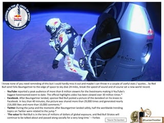 I know none of you need reminding of this but I could hardly miss it out and maybe I can throw in a couple of useful stats / quotes… So Red
Bull send Felix Baumgartner to the edge of space to sky dive 24 miles, break the speed of sound and of course set a new world record.
  - YouTube reported a peak audience of more than 8 million viewers for the livestreams making it YouTube's
    biggest livestreamed event to date. The official highlights video has been viewed over 30 million times.*
  - Facebook. After Baumgartner landed, sponsor Red Bull posted a picture of the daredevil on his knees to
    Facebook. In less than 40 minutes, the picture was shared more than 29,000 times and generated nearly
    216,000 likes and more than 10,000 comments.*
  - Twitter During the jump and the moments after Baumgartner landed safely, half the worldwide trending
    topics on Twitter were related to the jump.*
  - ‘The value for Red Bull is in the tens of millions of dollars of global exposure, and Red Bull Stratos will
    continue to be talked about and passed along socially for a very long time.’ – Forbes
                                                                                               *(Source The Gaurdian)          @LucianTrestler
 
