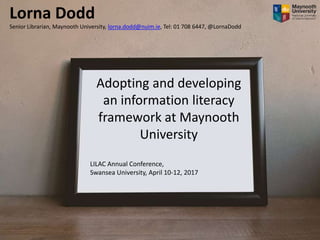 Adopting and developing
an information literacy
framework at Maynooth
University
LILAC Annual Conference,
Swansea University, April 10-12, 2017
Lorna Dodd
Senior Librarian, Maynooth University, lorna.dodd@nuim.ie, Tel: 01 708 6447, @LornaDodd
 