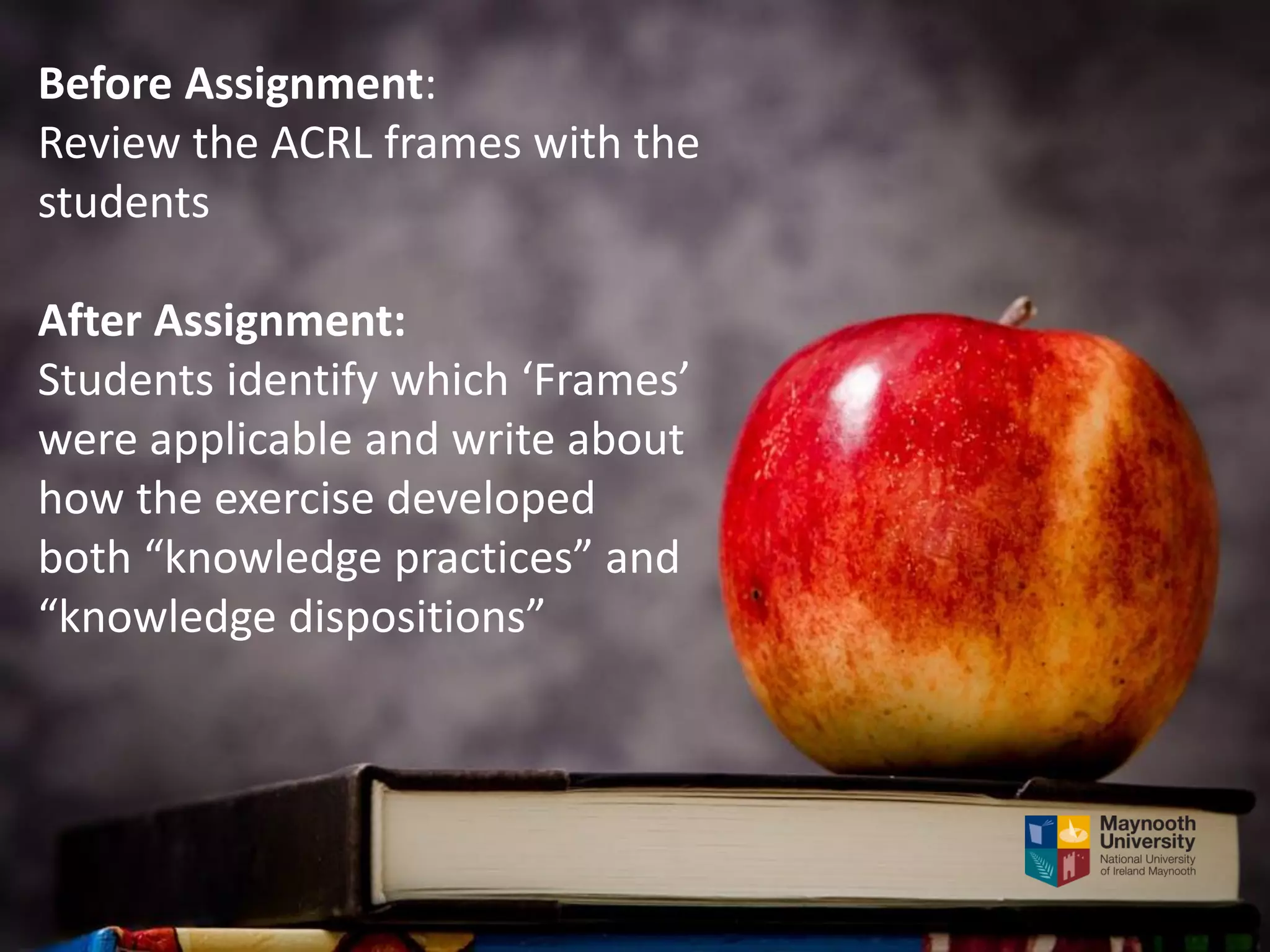 Before Assignment:
Review the ACRL frames with the
students
After Assignment:
Students identify which ‘Frames’
were applicable and write about
how the exercise developed
both “knowledge practices” and
“knowledge dispositions”
 