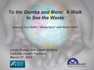 To the Gemba and More: A Walk
to See the Waste
MBB Webcast Series
Opening Your Staff’s “Waste Eyes” with Waste Walks
Linda Dodge and Janell Vickers
Catholic Health Partners
March 27, 2014
 