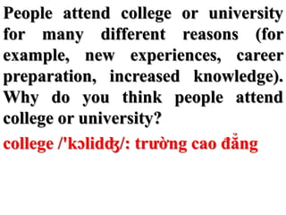 People attend college or university
for many different reasons (for
example, new experiences, career
preparation, increased knowledge).
Why do you think people attend
college or university?
college /'kɔlidʤ/: trường cao đẳng
 