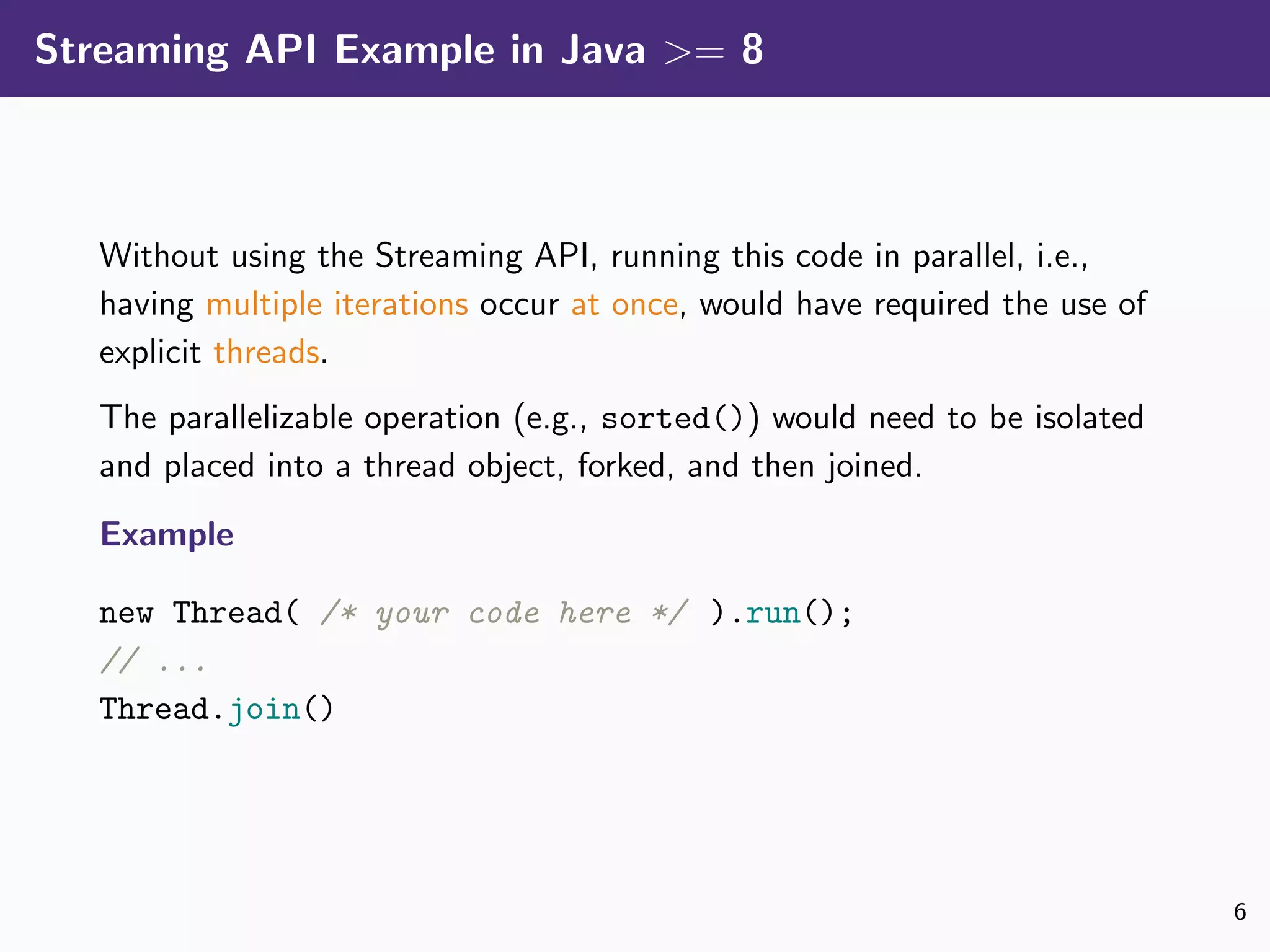 Streaming API Example in Java >= 8
Without using the Streaming API, running this code in parallel, i.e.,
having multiple iterations occur at once, would have required the use of
explicit threads.
The parallelizable operation (e.g., sorted()) would need to be isolated
and placed into a thread object, forked, and then joined.
Example
new Thread( /* your code here */ ).run();
// ...
Thread.join()
6
 