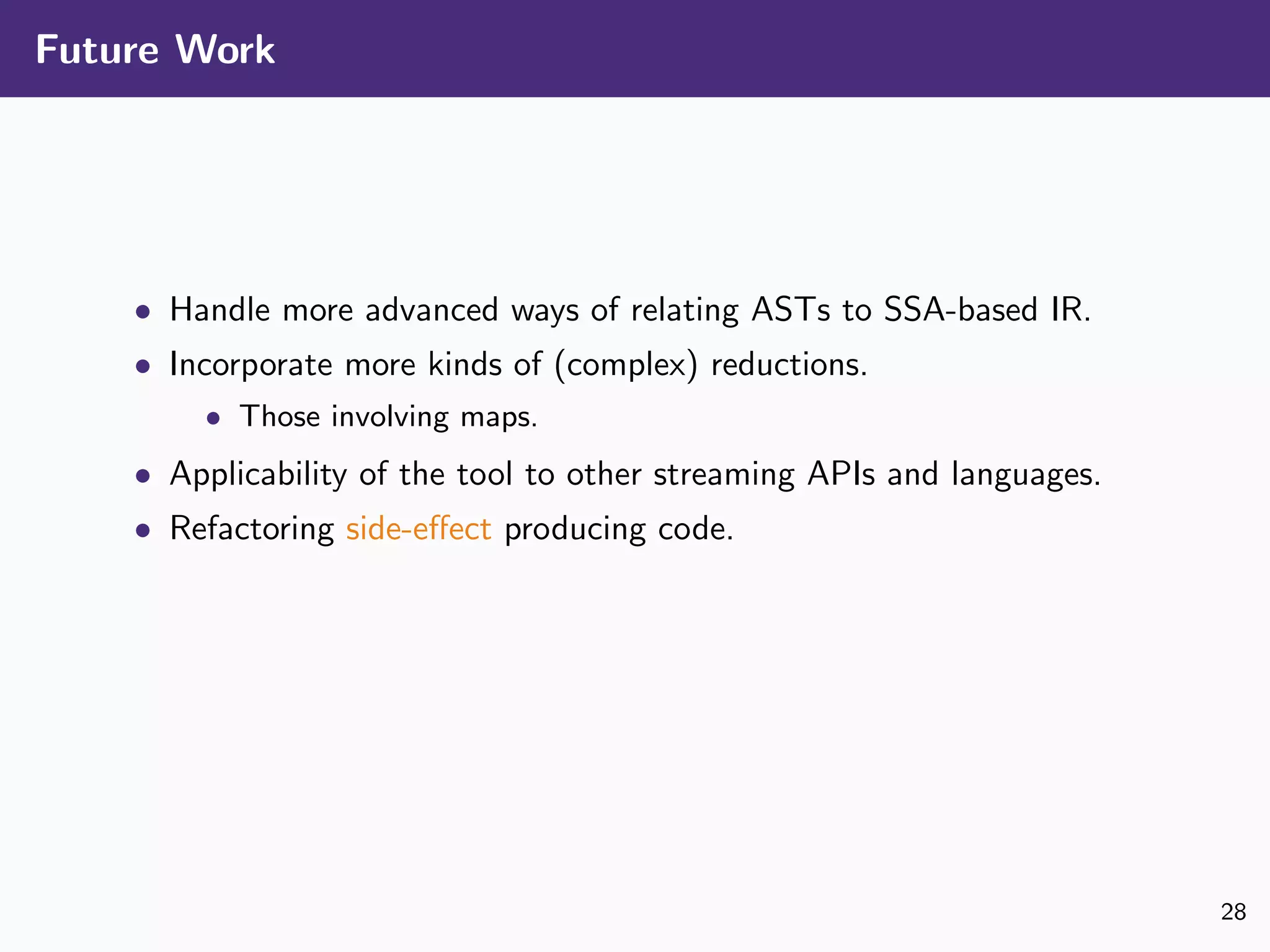 Future Work
• Handle more advanced ways of relating ASTs to SSA-based IR.
• Incorporate more kinds of (complex) reductions.
• Those involving maps.
• Applicability of the tool to other streaming APIs and languages.
• Refactoring side-eﬀect producing code.
28
 