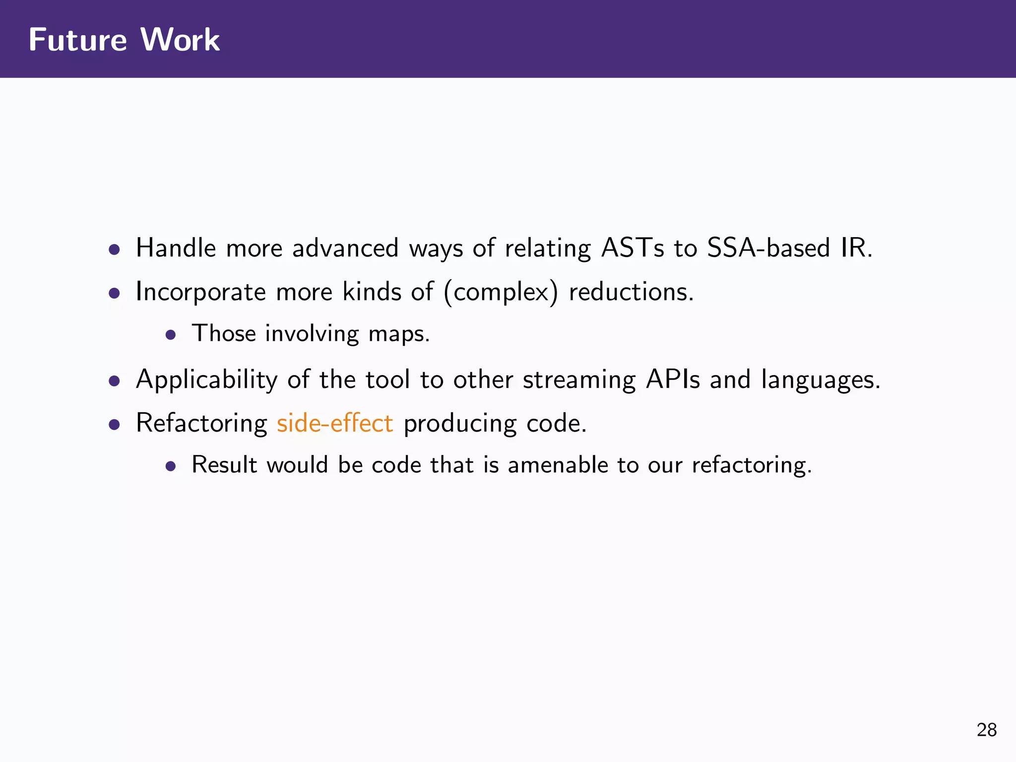 Future Work
• Handle more advanced ways of relating ASTs to SSA-based IR.
• Incorporate more kinds of (complex) reductions.
• Those involving maps.
• Applicability of the tool to other streaming APIs and languages.
• Refactoring side-eﬀect producing code.
• Result would be code that is amenable to our refactoring.
28
 