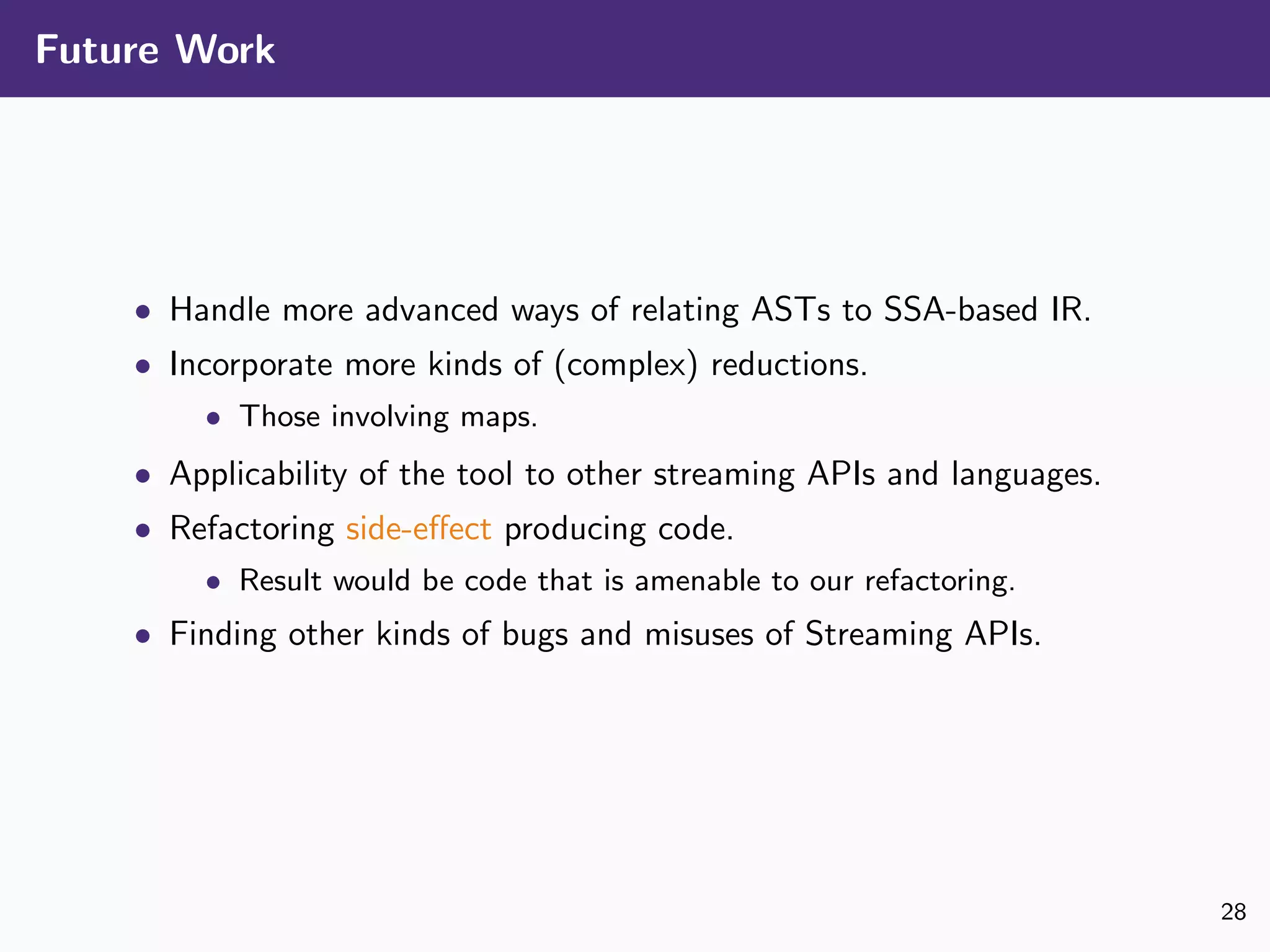 Future Work
• Handle more advanced ways of relating ASTs to SSA-based IR.
• Incorporate more kinds of (complex) reductions.
• Those involving maps.
• Applicability of the tool to other streaming APIs and languages.
• Refactoring side-eﬀect producing code.
• Result would be code that is amenable to our refactoring.
• Finding other kinds of bugs and misuses of Streaming APIs.
28
 