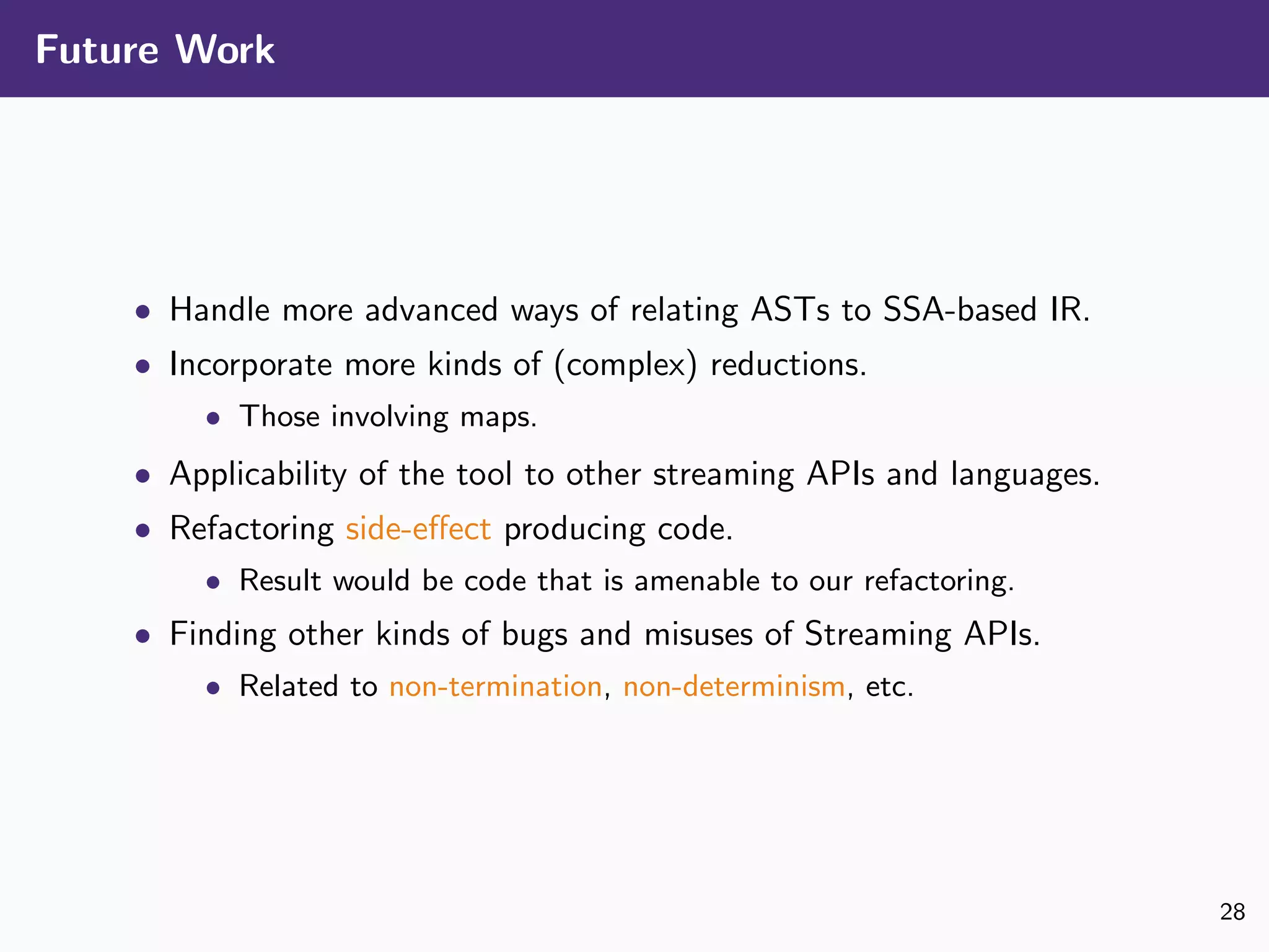 Future Work
• Handle more advanced ways of relating ASTs to SSA-based IR.
• Incorporate more kinds of (complex) reductions.
• Those involving maps.
• Applicability of the tool to other streaming APIs and languages.
• Refactoring side-eﬀect producing code.
• Result would be code that is amenable to our refactoring.
• Finding other kinds of bugs and misuses of Streaming APIs.
• Related to non-termination, non-determinism, etc.
28
 