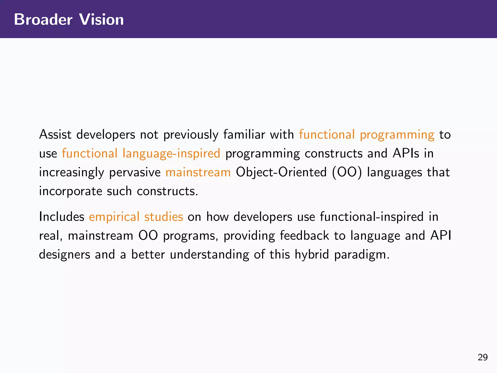 Broader Vision
Assist developers not previously familiar with functional programming to
use functional language-inspired programming constructs and APIs in
increasingly pervasive mainstream Object-Oriented (OO) languages that
incorporate such constructs.
Includes empirical studies on how developers use functional-inspired in
real, mainstream OO programs, providing feedback to language and API
designers and a better understanding of this hybrid paradigm.
29
 