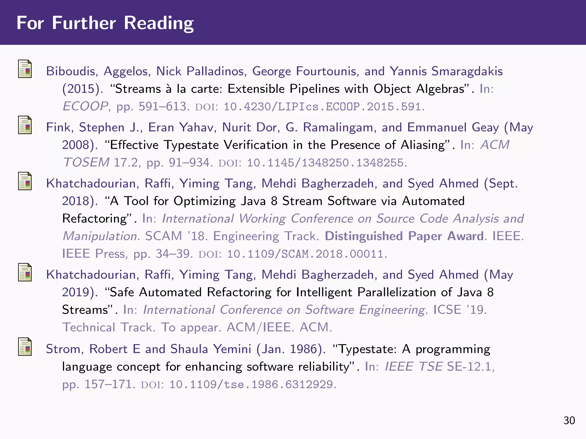 For Further Reading
Biboudis, Aggelos, Nick Palladinos, George Fourtounis, and Yannis Smaragdakis
(2015). “Streams `a la carte: Extensible Pipelines with Object Algebras”. In:
ECOOP, pp. 591–613. doi: 10.4230/LIPIcs.ECOOP.2015.591.
Fink, Stephen J., Eran Yahav, Nurit Dor, G. Ramalingam, and Emmanuel Geay (May
2008). “Eﬀective Typestate Veriﬁcation in the Presence of Aliasing”. In: ACM
TOSEM 17.2, pp. 91–934. doi: 10.1145/1348250.1348255.
Khatchadourian, Raﬃ, Yiming Tang, Mehdi Bagherzadeh, and Syed Ahmed (Sept.
2018). “A Tool for Optimizing Java 8 Stream Software via Automated
Refactoring”. In: International Working Conference on Source Code Analysis and
Manipulation. SCAM ’18. Engineering Track. Distinguished Paper Award. IEEE.
IEEE Press, pp. 34–39. doi: 10.1109/SCAM.2018.00011.
Khatchadourian, Raﬃ, Yiming Tang, Mehdi Bagherzadeh, and Syed Ahmed (May
2019). “Safe Automated Refactoring for Intelligent Parallelization of Java 8
Streams”. In: International Conference on Software Engineering. ICSE ’19.
Technical Track. To appear. ACM/IEEE. ACM.
Strom, Robert E and Shaula Yemini (Jan. 1986). “Typestate: A programming
language concept for enhancing software reliability”. In: IEEE TSE SE-12.1,
pp. 157–171. doi: 10.1109/tse.1986.6312929.
30
 