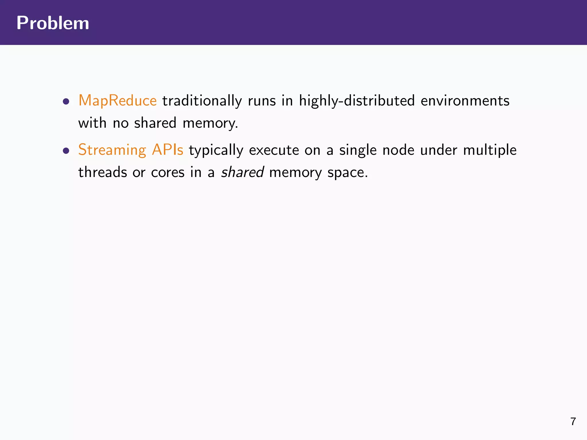 Problem
• MapReduce traditionally runs in highly-distributed environments
with no shared memory.
• Streaming APIs typically execute on a single node under multiple
threads or cores in a shared memory space.
7
 