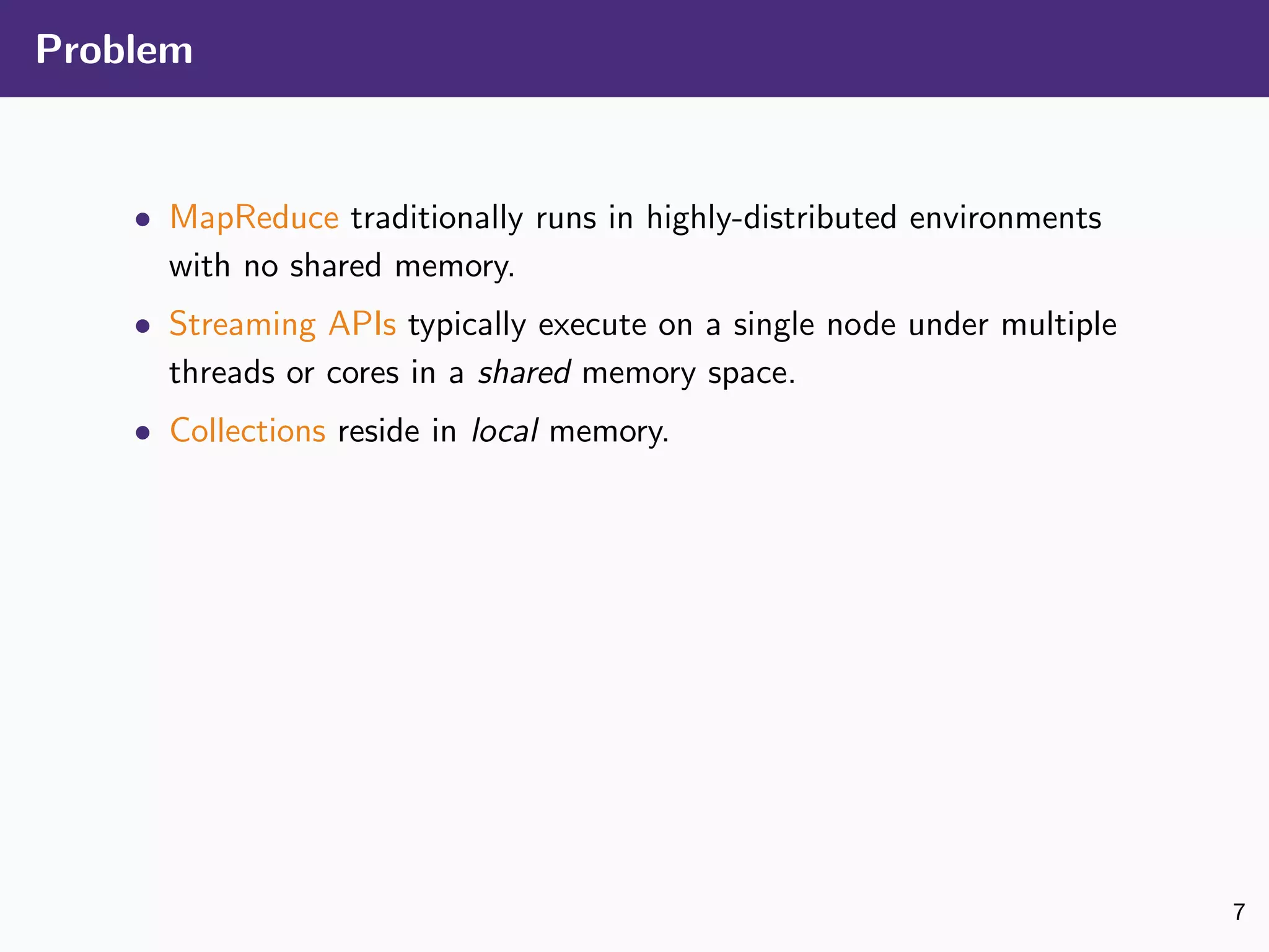 Problem
• MapReduce traditionally runs in highly-distributed environments
with no shared memory.
• Streaming APIs typically execute on a single node under multiple
threads or cores in a shared memory space.
• Collections reside in local memory.
7
 