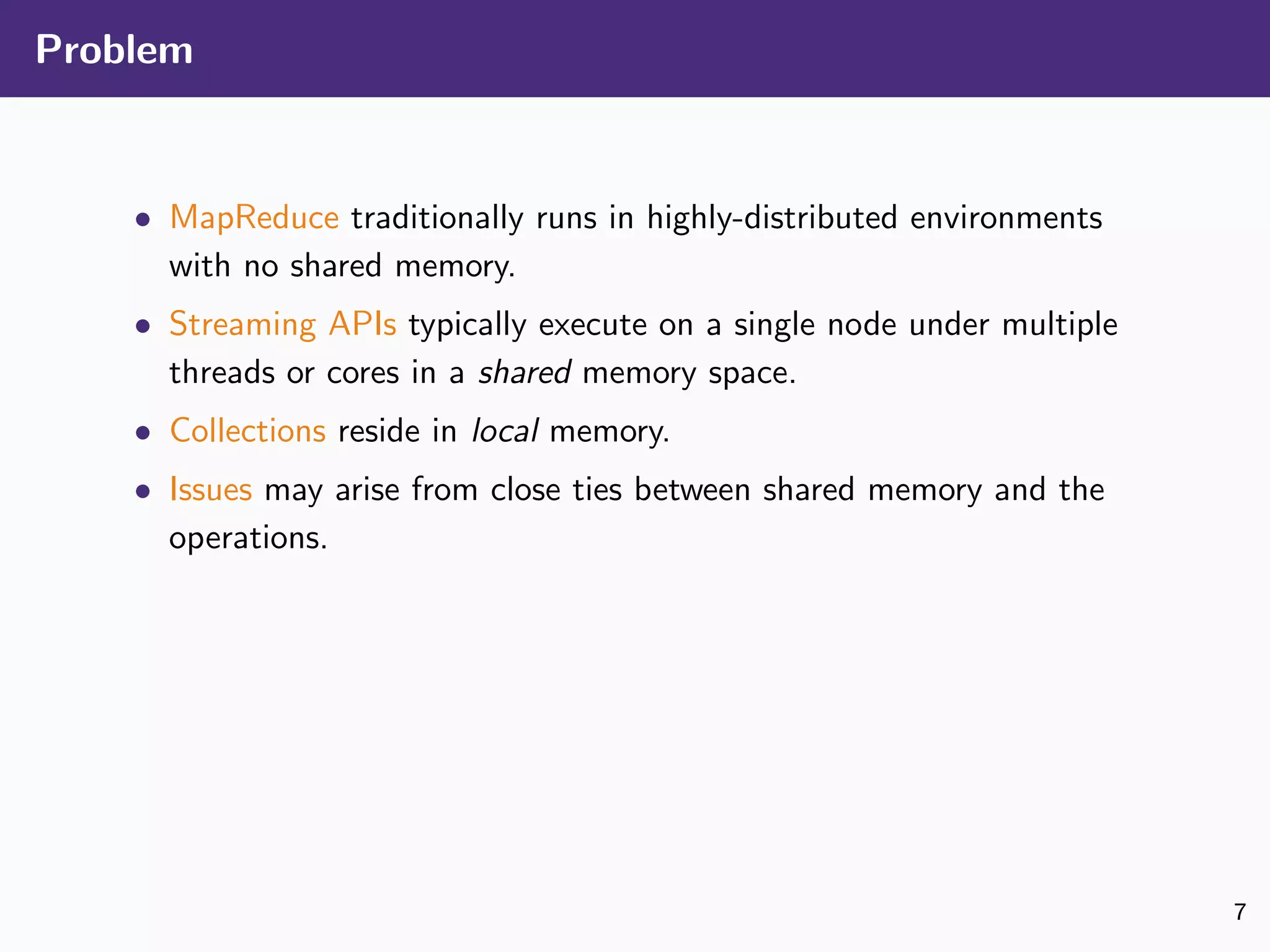 Problem
• MapReduce traditionally runs in highly-distributed environments
with no shared memory.
• Streaming APIs typically execute on a single node under multiple
threads or cores in a shared memory space.
• Collections reside in local memory.
• Issues may arise from close ties between shared memory and the
operations.
7
 