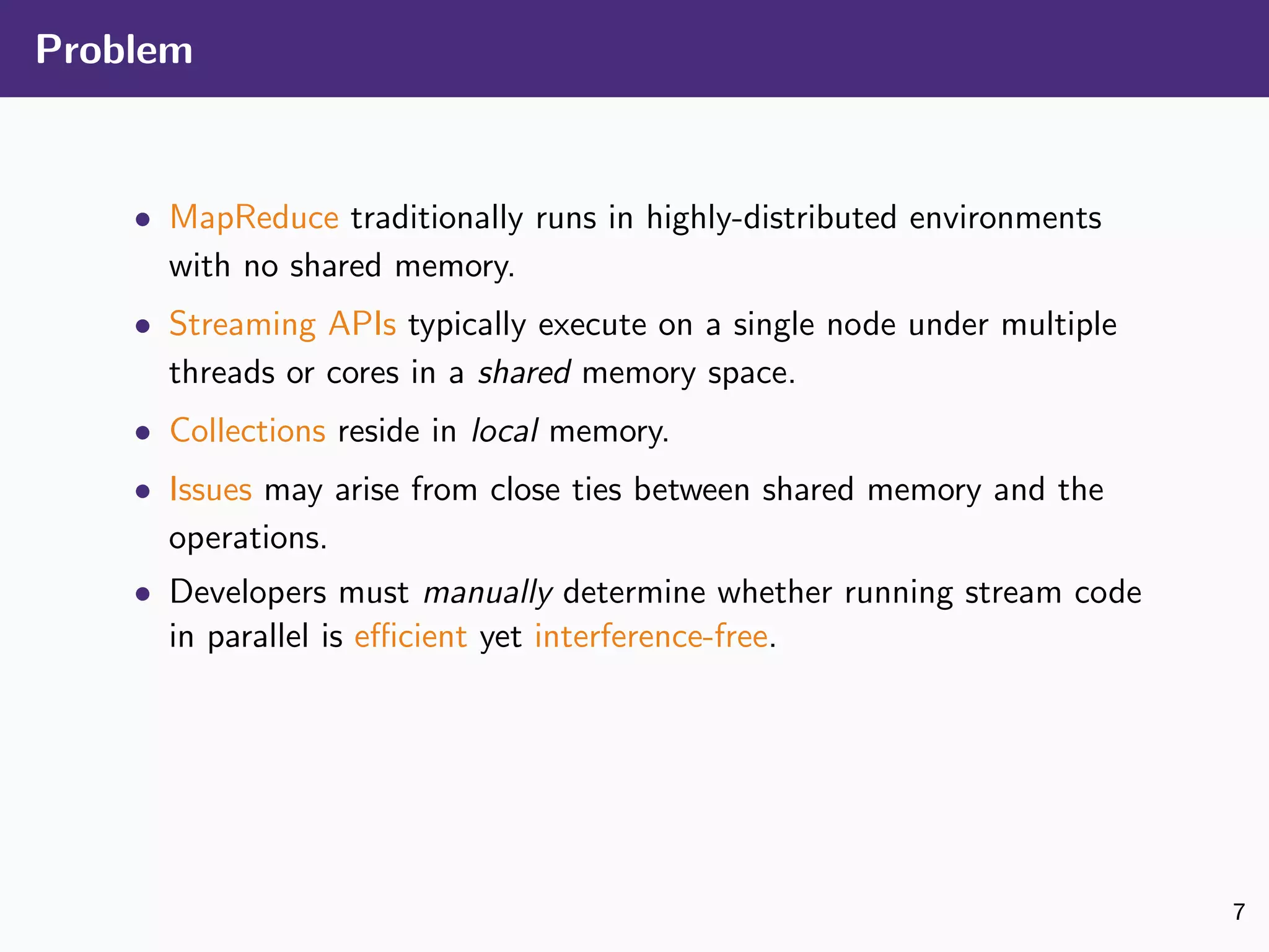 Problem
• MapReduce traditionally runs in highly-distributed environments
with no shared memory.
• Streaming APIs typically execute on a single node under multiple
threads or cores in a shared memory space.
• Collections reside in local memory.
• Issues may arise from close ties between shared memory and the
operations.
• Developers must manually determine whether running stream code
in parallel is eﬃcient yet interference-free.
7
 