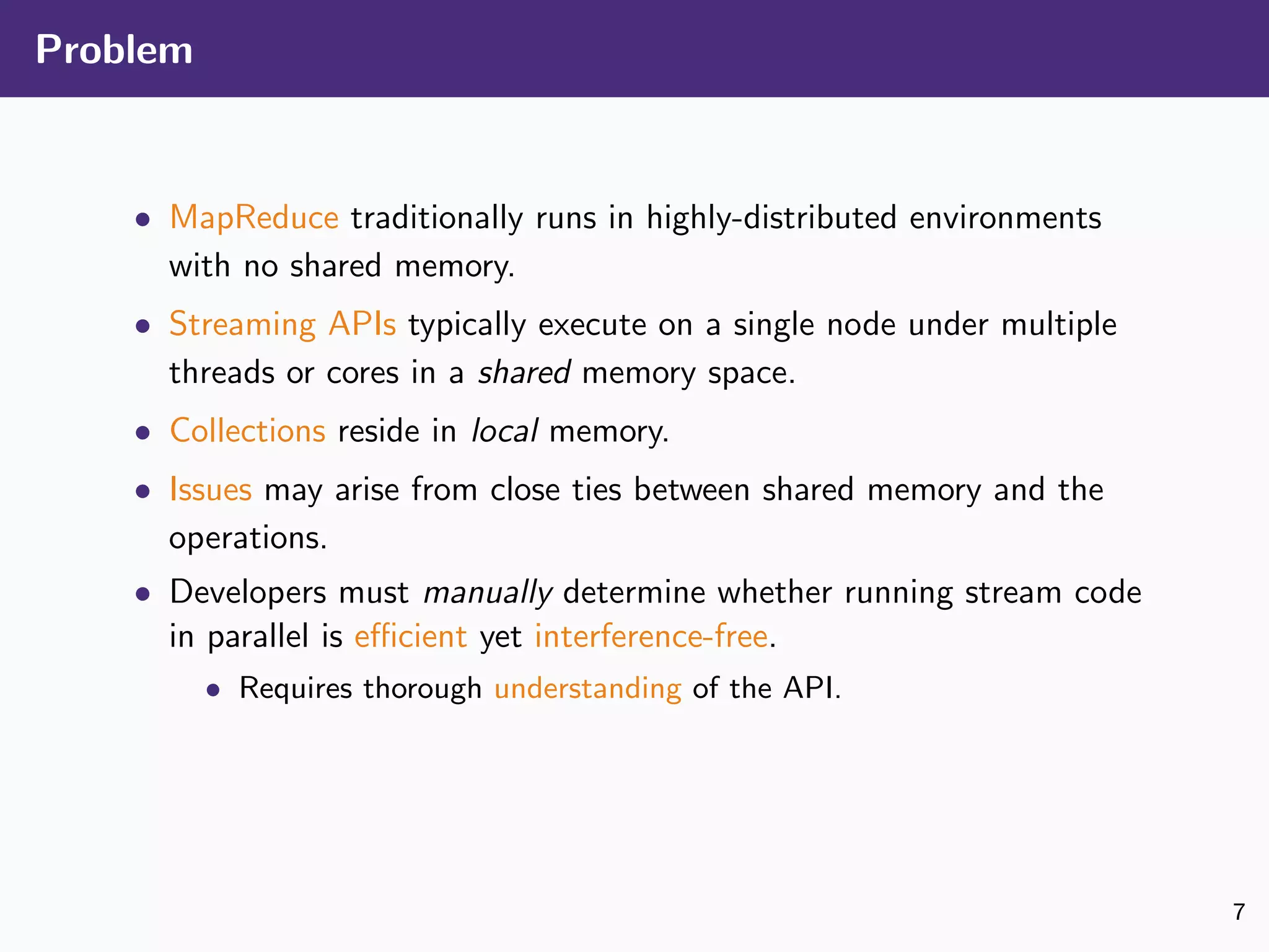 Problem
• MapReduce traditionally runs in highly-distributed environments
with no shared memory.
• Streaming APIs typically execute on a single node under multiple
threads or cores in a shared memory space.
• Collections reside in local memory.
• Issues may arise from close ties between shared memory and the
operations.
• Developers must manually determine whether running stream code
in parallel is eﬃcient yet interference-free.
• Requires thorough understanding of the API.
7
 