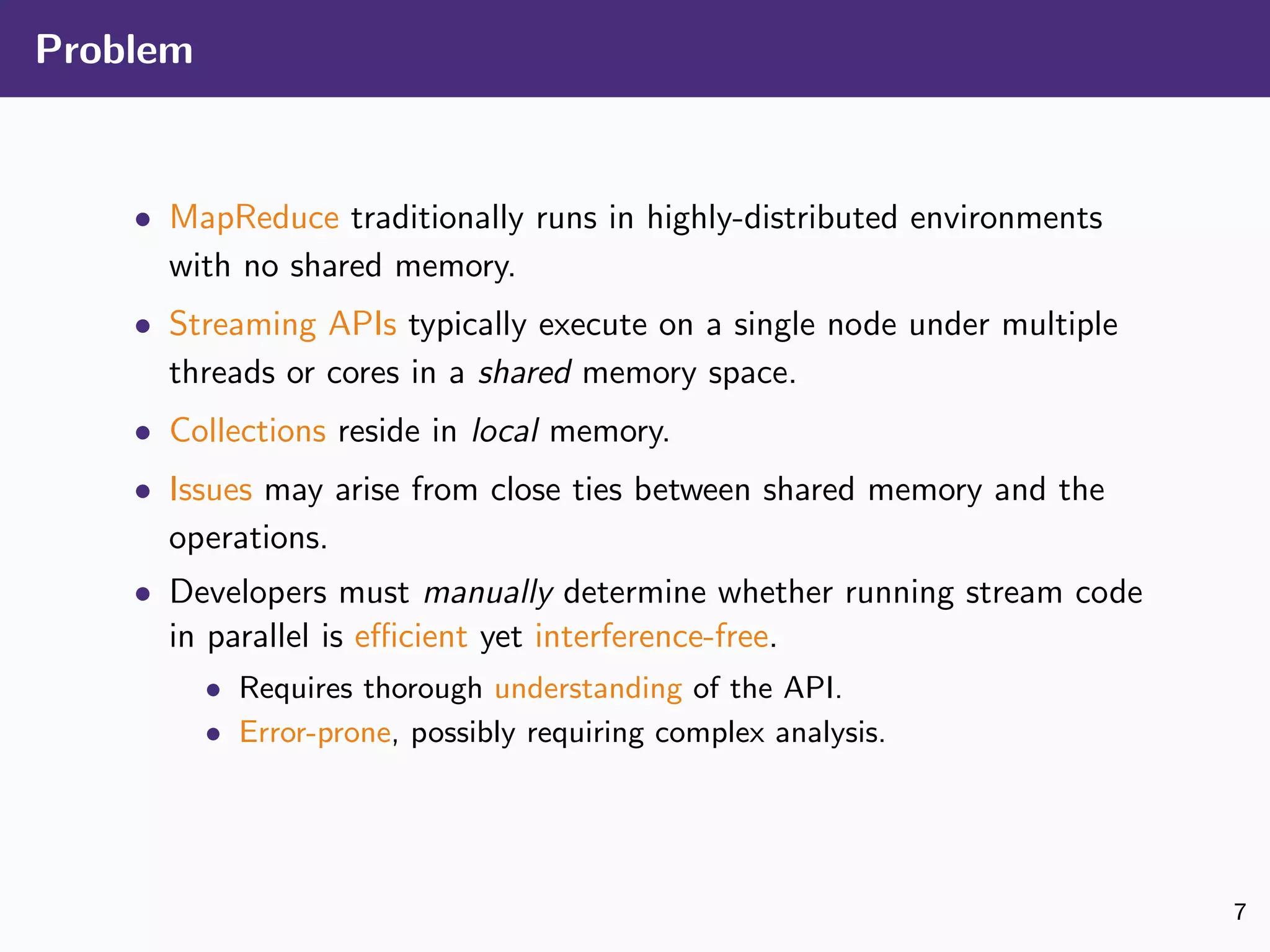 Problem
• MapReduce traditionally runs in highly-distributed environments
with no shared memory.
• Streaming APIs typically execute on a single node under multiple
threads or cores in a shared memory space.
• Collections reside in local memory.
• Issues may arise from close ties between shared memory and the
operations.
• Developers must manually determine whether running stream code
in parallel is eﬃcient yet interference-free.
• Requires thorough understanding of the API.
• Error-prone, possibly requiring complex analysis.
7
 