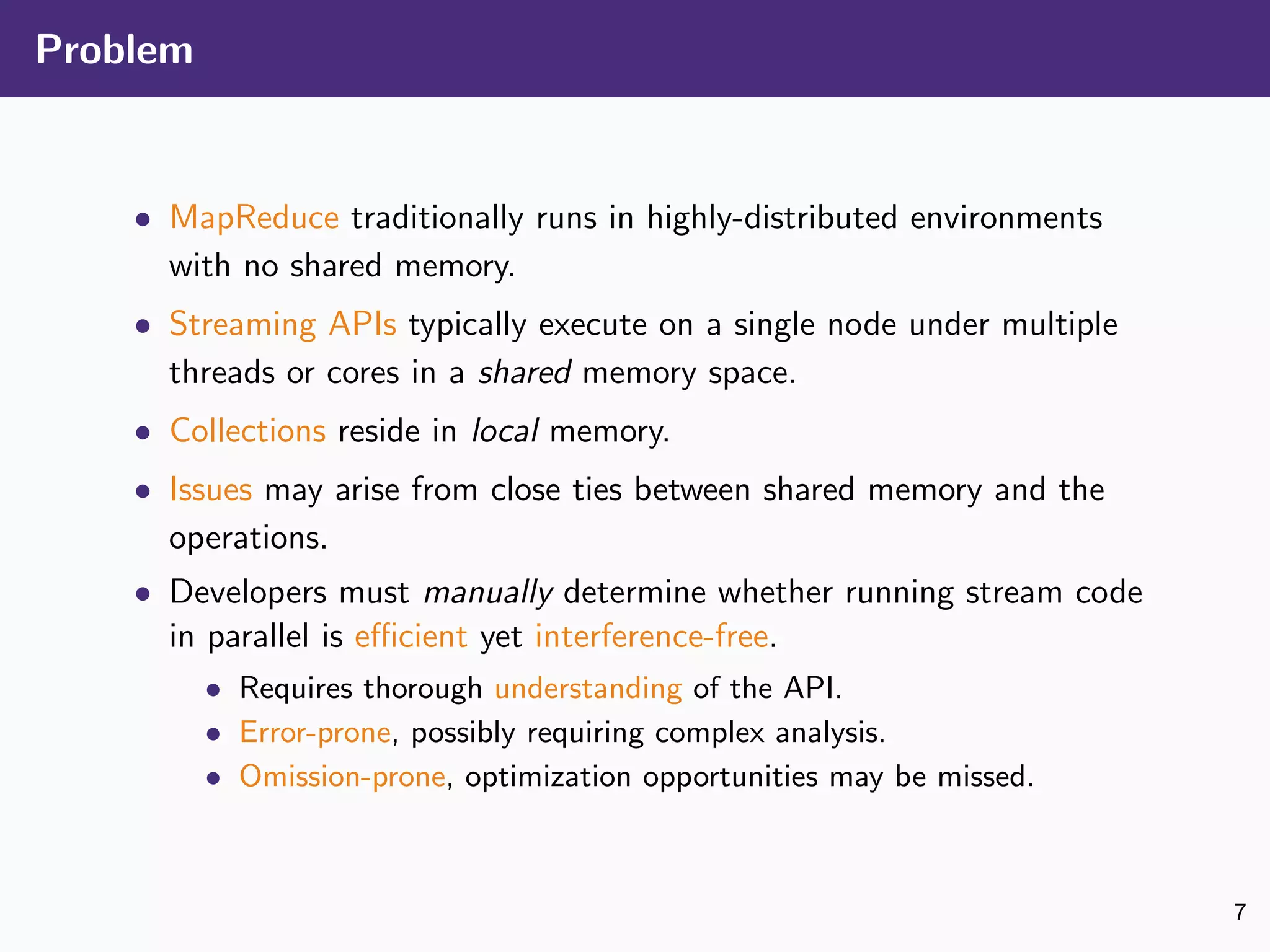 Problem
• MapReduce traditionally runs in highly-distributed environments
with no shared memory.
• Streaming APIs typically execute on a single node under multiple
threads or cores in a shared memory space.
• Collections reside in local memory.
• Issues may arise from close ties between shared memory and the
operations.
• Developers must manually determine whether running stream code
in parallel is eﬃcient yet interference-free.
• Requires thorough understanding of the API.
• Error-prone, possibly requiring complex analysis.
• Omission-prone, optimization opportunities may be missed.
7
 