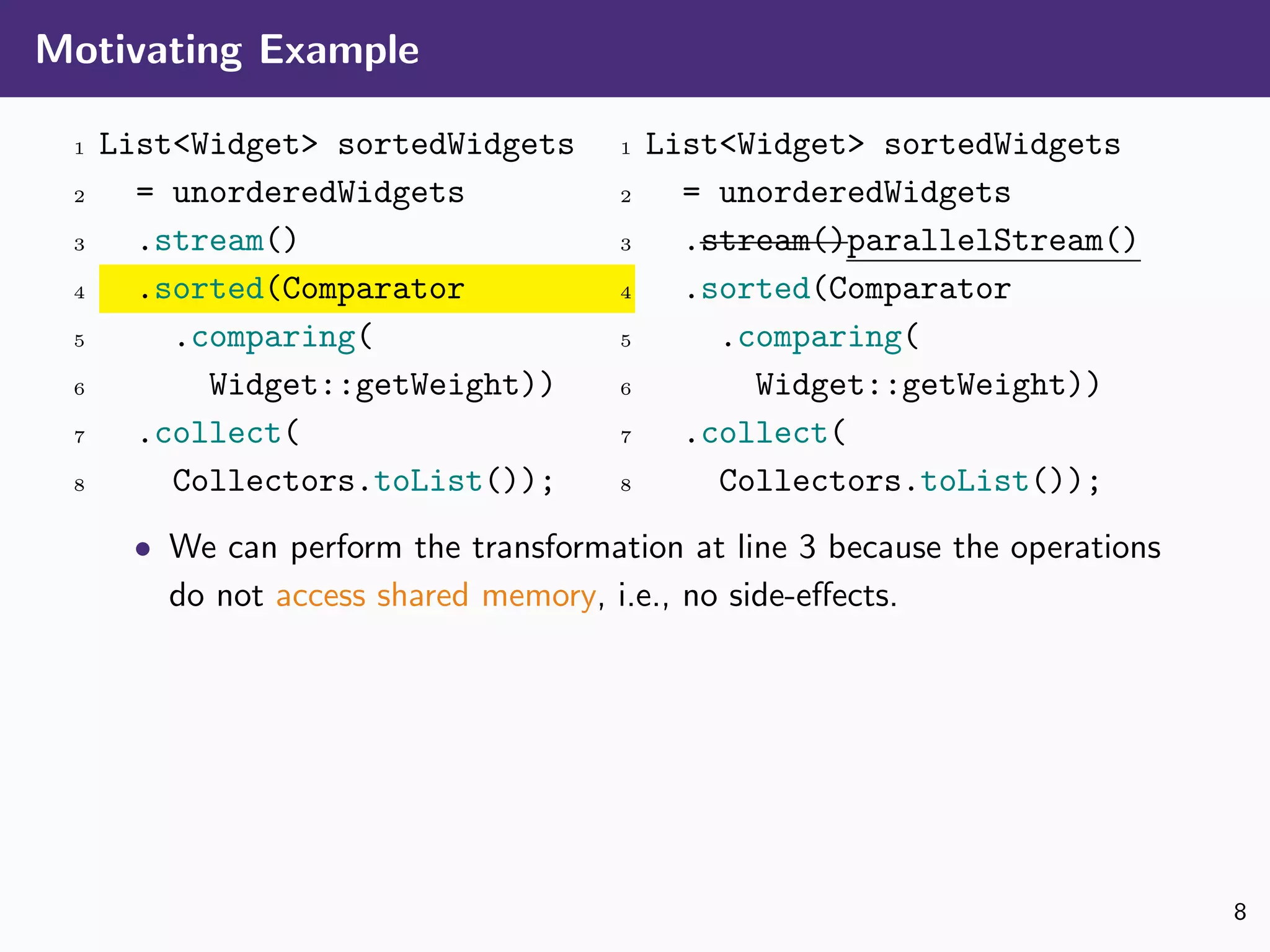 Motivating Example
1 List<Widget> sortedWidgets
2 = unorderedWidgets
3 .stream()
4 .sorted(Comparator
5 .comparing(
6 Widget::getWeight))
7 .collect(
8 Collectors.toList());
1 List<Widget> sortedWidgets
2 = unorderedWidgets
3 .stream()parallelStream()
4 .sorted(Comparator
5 .comparing(
6 Widget::getWeight))
7 .collect(
8 Collectors.toList());
• We can perform the transformation at line 3 because the operations
do not access shared memory, i.e., no side-eﬀects.
8
 