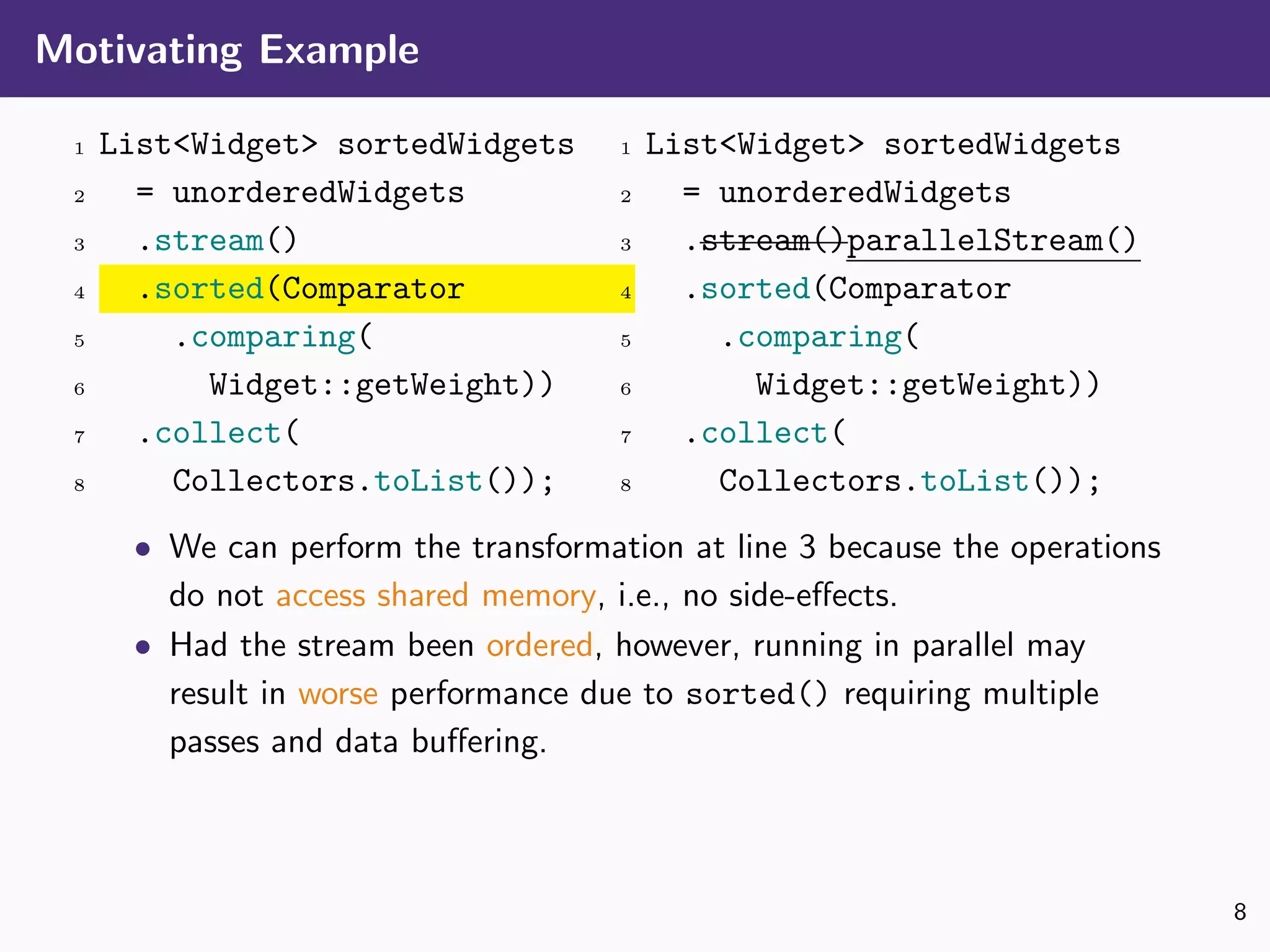 Motivating Example
1 List<Widget> sortedWidgets
2 = unorderedWidgets
3 .stream()
4 .sorted(Comparator
5 .comparing(
6 Widget::getWeight))
7 .collect(
8 Collectors.toList());
1 List<Widget> sortedWidgets
2 = unorderedWidgets
3 .stream()parallelStream()
4 .sorted(Comparator
5 .comparing(
6 Widget::getWeight))
7 .collect(
8 Collectors.toList());
• We can perform the transformation at line 3 because the operations
do not access shared memory, i.e., no side-eﬀects.
• Had the stream been ordered, however, running in parallel may
result in worse performance due to sorted() requiring multiple
passes and data buﬀering.
8
 