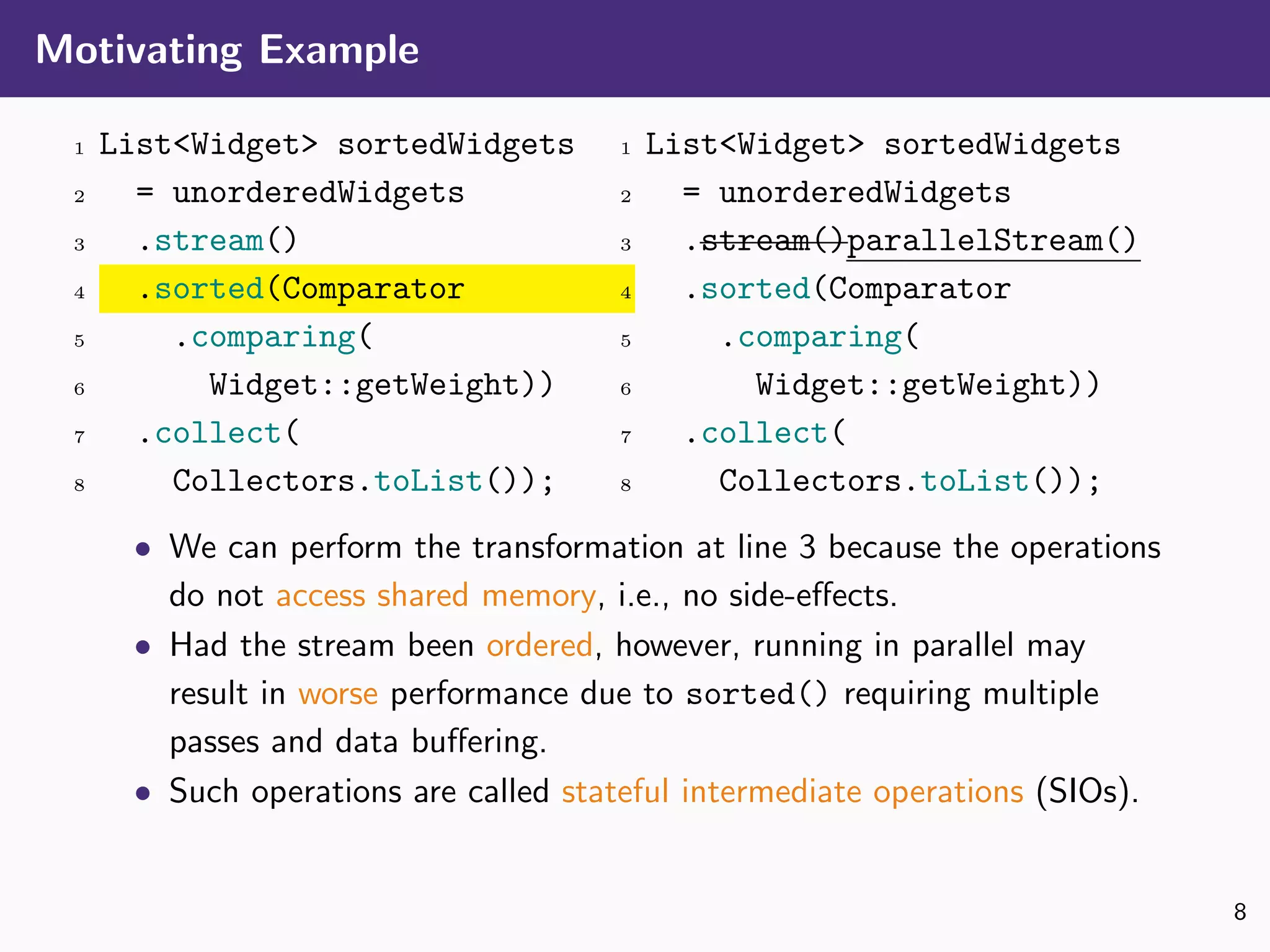 Motivating Example
1 List<Widget> sortedWidgets
2 = unorderedWidgets
3 .stream()
4 .sorted(Comparator
5 .comparing(
6 Widget::getWeight))
7 .collect(
8 Collectors.toList());
1 List<Widget> sortedWidgets
2 = unorderedWidgets
3 .stream()parallelStream()
4 .sorted(Comparator
5 .comparing(
6 Widget::getWeight))
7 .collect(
8 Collectors.toList());
• We can perform the transformation at line 3 because the operations
do not access shared memory, i.e., no side-eﬀects.
• Had the stream been ordered, however, running in parallel may
result in worse performance due to sorted() requiring multiple
passes and data buﬀering.
• Such operations are called stateful intermediate operations (SIOs).
8
 
